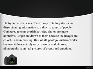 Photojournalism is an effective way of telling stories and
disseminating information to a diverse group of people.
Compared to texts or plain articles, photos are more
attractive. People are drawn to them because the images are
colorful and interesting. Best of all, photojournalism works
because it does not rely only in words and phrases;
photographs paint real pictures of events and emotions.
 
