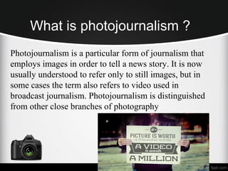 What is photojournalism ?
Photojournalism is a particular form of journalism that
employs images in order to tell a news story. It is now
usually understood to refer only to still images, but in
some cases the term also refers to video used in
broadcast journalism. Photojournalism is distinguished
from other close branches of photography
 
