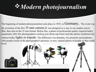 Modern photojournalism
The beginning of modern photojournalism took place in 1925, in Germany. The event was
the invention of the first 35 mm camera.it was designed as a way to use surplus movie
film, then shot in the 35 mm format. Before this, a photo of professional quality required bulky
equipment; after this photographers could go just about anywhere and take photos unobtrusively,
without bulky lights or tripods. The difference was dramatic, for primarily posed photos,
with people award of the photographer's presence, to new, natural photos of people as they really
lived.
 