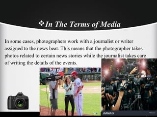 In some cases, photographers work with a journalist or writer
assigned to the news beat. This means that the photographer takes
photos related to certain news stories while the journalist takes care
of writing the details of the events.
In The Terms of Media
 