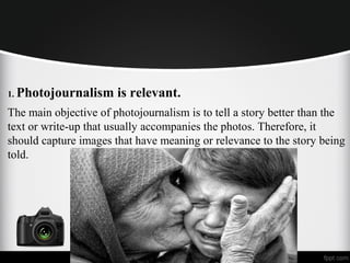 1. Photojournalism is relevant.
The main objective of photojournalism is to tell a story better than the
text or write-up that usually accompanies the photos. Therefore, it
should capture images that have meaning or relevance to the story being
told.
 