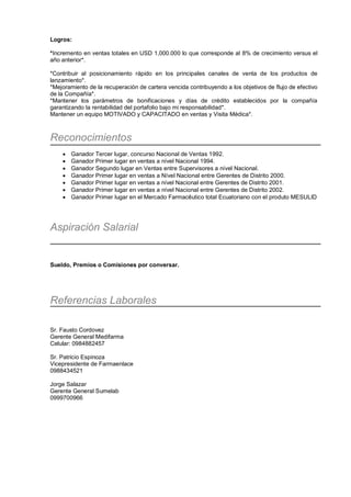 Logros:
*Incremento en ventas totales en USD 1,000.000 lo que corresponde al 8% de crecimiento versus el
año anterior*.
*Contribuir al posicionamiento rápido en los principales canales de venta de los productos de
lanzamiento*.
*Mejoramiento de la recuperación de cartera vencida contribuyendo a los objetivos de flujo de efectivo
de la Compañía*.
*Mantener los parámetros de bonificaciones y días de crédito establecidos por la compañía
garantizando la rentabilidad del portafolio bajo mi responsabilidad*.
Mantener un equipo MOTIVADO y CAPACITADO en ventas y Visita Médica*.
Reconocimientos
• Ganador Tercer lugar, concurso Nacional de Ventas 1992.
• Ganador Primer lugar en ventas a nível Nacional 1994.
• Ganador Segundo lugar en Ventas entre Supervisores a nível Nacional.
• Ganador Primer lugar en ventas a Nível Nacional entre Gerentes de Distrito 2000.
• Ganador Primer lugar en ventas a nível Nacional entre Gerentes de Distrito 2001.
• Ganador Primer lugar en ventas a nível Nacional entre Gerentes de Distrito 2002.
• Ganador Primer lugar en el Mercado Farmacêutico total Ecuatoriano con el produto MESULID
Aspiración Salarial
Sueldo, Premios o Comisiones por conversar.
Referencias Laborales
Sr. Fausto Cordovez
Gerente General Medifarma
Celular: 0984882457
Sr. Patricio Espinoza
Vicepresidente de Farmaenlace
0988434521
Jorge Salazar
Gerente General Sumelab
0999700966
 