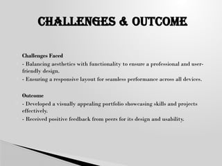  Challenges Faced
 - Balancing aesthetics with functionality to ensure a professional and user-
friendly design.
 - Ensuring a responsive layout for seamless performance across all devices.
 Outcome
 - Developed a visually appealing portfolio showcasing skills and projects
effectively.
 - Received positive feedback from peers for its design and usability.
CHALLENGES & oUTCOME
 