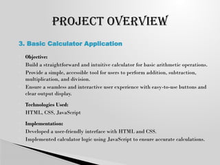  Objective:
 Build a straightforward and intuitive calculator for basic arithmetic operations.
 Provide a simple, accessible tool for users to perform addition, subtraction,
multiplication, and division.
 Ensure a seamless and interactive user experience with easy-to-use buttons and
clear output display.
 Technologies Used:
 HTML, CSS, JavaScript
 Implementation:
 Developed a user-friendly interface with HTML and CSS.
 Implemented calculator logic using JavaScript to ensure accurate calculations.
PROJECT OVERVIEW
3. Basic Calculator Application
 