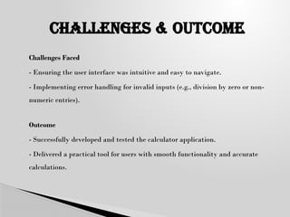  Challenges Faced
 - Ensuring the user interface was intuitive and easy to navigate.
 - Implementing error handling for invalid inputs (e.g., division by zero or non-
numeric entries).
 Outcome
 - Successfully developed and tested the calculator application.
 - Delivered a practical tool for users with smooth functionality and accurate
calculations.
CHALLENGES & oUTCOME
 