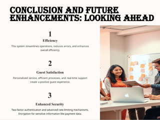 Conclusion and Future
Enhancements: Looking Ahead
1
Efficiency
This system streamlines operations, reduces errors, and enhances
overall efficiency.
2
Guest Satisfaction
Personalized service, efficient processes, and real-time support
create a positive guest experience.
3
Enhanced Security
Two-factor authentication and advanced rate-limiting mechanisms.
Encryption for sensitive information like payment data.
 