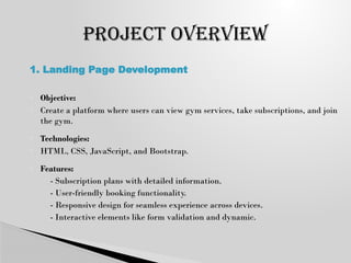  Objective:
 Create a platform where users can view gym services, take subscriptions, and join
the gym.
 Technologies:
 HTML, CSS, JavaScript, and Bootstrap.
 Features:
◦ - Subscription plans with detailed information.
◦ - User-friendly booking functionality.
◦ - Responsive design for seamless experience across devices.
◦ - Interactive elements like form validation and dynamic.
PROJECT OVERVIEW
1. Landing Page Development
 