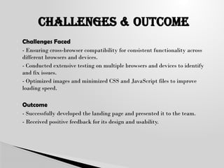  Challenges Faced
 - Ensuring cross-browser compatibility for consistent functionality across
different browsers and devices.
 - Conducted extensive testing on multiple browsers and devices to identify
and fix issues.
 - Optimized images and minimized CSS and JavaScript files to improve
loading speed.
 Outcome
 - Successfully developed the landing page and presented it to the team.
 - Received positive feedback for its design and usability.
CHALLENGES & oUTCOME
 