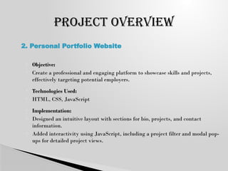  Objective:
 Create a professional and engaging platform to showcase skills and projects,
effectively targeting potential employers.
 Technologies Used:
 HTML, CSS, JavaScript
 Implementation:
 Designed an intuitive layout with sections for bio, projects, and contact
information.
 Added interactivity using JavaScript, including a project filter and modal pop-
ups for detailed project views.
PROJECT OVERVIEW
2. Personal Portfolio Website
 