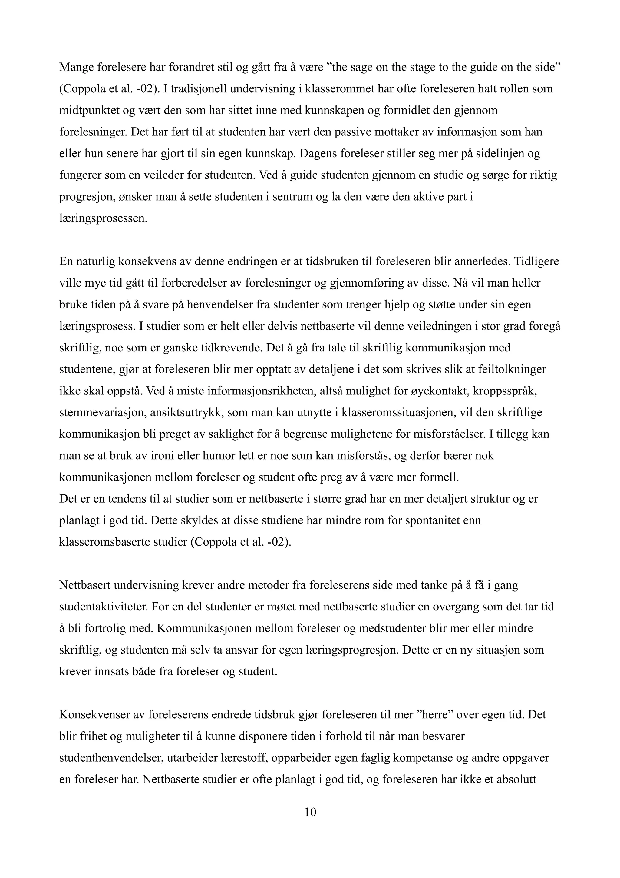 Mange forelesere har forandret stil og gått fra å være ”the sage on the stage to the guide on the side”
(Coppola et al. -02). I tradisjonell undervisning i klasserommet har ofte foreleseren hatt rollen som
midtpunktet og vært den som har sittet inne med kunnskapen og formidlet den gjennom
forelesninger. Det har ført til at studenten har vært den passive mottaker av informasjon som han
eller hun senere har gjort til sin egen kunnskap. Dagens foreleser stiller seg mer på sidelinjen og
fungerer som en veileder for studenten. Ved å guide studenten gjennom en studie og sørge for riktig
progresjon, ønsker man å sette studenten i sentrum og la den være den aktive part i
læringsprosessen.


En naturlig konsekvens av denne endringen er at tidsbruken til foreleseren blir annerledes. Tidligere
ville mye tid gått til forberedelser av forelesninger og gjennomføring av disse. Nå vil man heller
bruke tiden på å svare på henvendelser fra studenter som trenger hjelp og støtte under sin egen
læringsprosess. I studier som er helt eller delvis nettbaserte vil denne veiledningen i stor grad foregå
skriftlig, noe som er ganske tidkrevende. Det å gå fra tale til skriftlig kommunikasjon med
studentene, gjør at foreleseren blir mer opptatt av detaljene i det som skrives slik at feiltolkninger
ikke skal oppstå. Ved å miste informasjonsrikheten, altså mulighet for øyekontakt, kroppsspråk,
stemmevariasjon, ansiktsuttrykk, som man kan utnytte i klasseromssituasjonen, vil den skriftlige
kommunikasjon bli preget av saklighet for å begrense mulighetene for misforståelser. I tillegg kan
man se at bruk av ironi eller humor lett er noe som kan misforstås, og derfor bærer nok
kommunikasjonen mellom foreleser og student ofte preg av å være mer formell.
Det er en tendens til at studier som er nettbaserte i større grad har en mer detaljert struktur og er
planlagt i god tid. Dette skyldes at disse studiene har mindre rom for spontanitet enn
klasseromsbaserte studier (Coppola et al. -02).


Nettbasert undervisning krever andre metoder fra foreleserens side med tanke på å få i gang
studentaktiviteter. For en del studenter er møtet med nettbaserte studier en overgang som det tar tid
å bli fortrolig med. Kommunikasjonen mellom foreleser og medstudenter blir mer eller mindre
skriftlig, og studenten må selv ta ansvar for egen læringsprogresjon. Dette er en ny situasjon som
krever innsats både fra foreleser og student.


Konsekvenser av foreleserens endrede tidsbruk gjør foreleseren til mer ”herre” over egen tid. Det
blir frihet og muligheter til å kunne disponere tiden i forhold til når man besvarer
studenthenvendelser, utarbeider lærestoff, opparbeider egen faglig kompetanse og andre oppgaver
en foreleser har. Nettbaserte studier er ofte planlagt i god tid, og foreleseren har ikke et absolutt

                                                   10
 