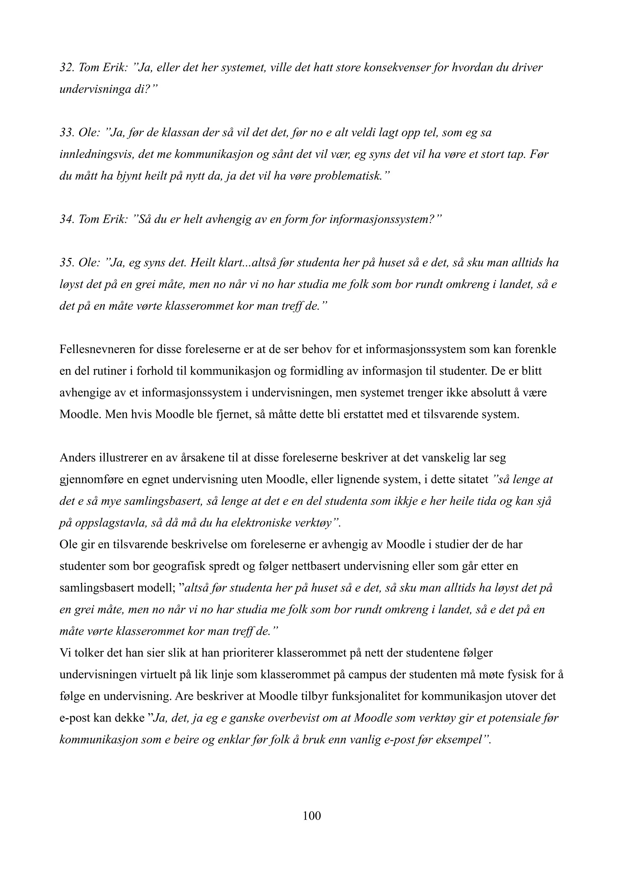 32. Tom Erik: ”Ja, eller det her systemet, ville det hatt store konsekvenser for hvordan du driver
undervisninga di?”


33. Ole: ”Ja, før de klassan der så vil det det, før no e alt veldi lagt opp tel, som eg sa
innledningsvis, det me kommunikasjon og sånt det vil vær, eg syns det vil ha vøre et stort tap. Før
du mått ha bjynt heilt på nytt da, ja det vil ha vøre problematisk.”


34. Tom Erik: ”Så du er helt avhengig av en form for informasjonssystem?”


35. Ole: ”Ja, eg syns det. Heilt klart...altså før studenta her på huset så e det, så sku man alltids ha
løyst det på en grei måte, men no når vi no har studia me folk som bor rundt omkreng i landet, så e
det på en måte vørte klasserommet kor man treff de.”


Fellesnevneren for disse foreleserne er at de ser behov for et informasjonssystem som kan forenkle
en del rutiner i forhold til kommunikasjon og formidling av informasjon til studenter. De er blitt
avhengige av et informasjonssystem i undervisningen, men systemet trenger ikke absolutt å være
Moodle. Men hvis Moodle ble fjernet, så måtte dette bli erstattet med et tilsvarende system.


Anders illustrerer en av årsakene til at disse foreleserne beskriver at det vanskelig lar seg
gjennomføre en egnet undervisning uten Moodle, eller lignende system, i dette sitatet ”så lenge at
det e så mye samlingsbasert, så lenge at det e en del studenta som ikkje e her heile tida og kan sjå
på oppslagstavla, så då må du ha elektroniske verktøy”.
Ole gir en tilsvarende beskrivelse om foreleserne er avhengig av Moodle i studier der de har
studenter som bor geografisk spredt og følger nettbasert undervisning eller som går etter en
samlingsbasert modell; ”altså før studenta her på huset så e det, så sku man alltids ha løyst det på
en grei måte, men no når vi no har studia me folk som bor rundt omkreng i landet, så e det på en
måte vørte klasserommet kor man treff de.”
Vi tolker det han sier slik at han prioriterer klasserommet på nett der studentene følger
undervisningen virtuelt på lik linje som klasserommet på campus der studenten må møte fysisk for å
følge en undervisning. Are beskriver at Moodle tilbyr funksjonalitet for kommunikasjon utover det
e-post kan dekke ”Ja, det, ja eg e ganske overbevist om at Moodle som verktøy gir et potensiale før
kommunikasjon som e beire og enklar før folk å bruk enn vanlig e-post før eksempel”.




                                                   100
 