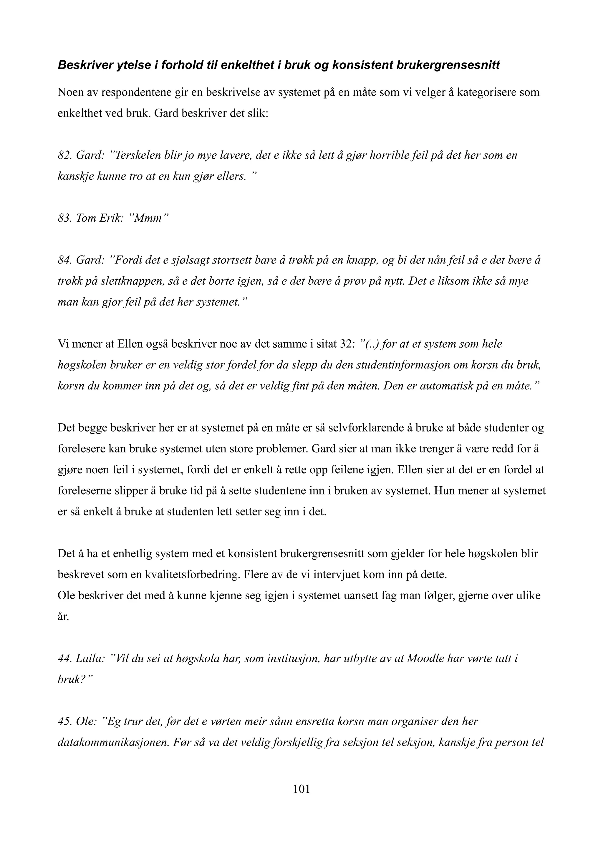 Beskriver ytelse i forhold til enkelthet i bruk og konsistent brukergrensesnitt

Noen av respondentene gir en beskrivelse av systemet på en måte som vi velger å kategorisere som
enkelthet ved bruk. Gard beskriver det slik:


82. Gard: ”Terskelen blir jo mye lavere, det e ikke så lett å gjør horrible feil på det her som en
kanskje kunne tro at en kun gjør ellers. ”


83. Tom Erik: ”Mmm”


84. Gard: ”Fordi det e sjølsagt stortsett bare å trøkk på en knapp, og bi det nån feil så e det bære å
trøkk på slettknappen, så e det borte igjen, så e det bære å prøv på nytt. Det e liksom ikke så mye
man kan gjør feil på det her systemet.”


Vi mener at Ellen også beskriver noe av det samme i sitat 32: ”(..) for at et system som hele
høgskolen bruker er en veldig stor fordel for da slepp du den studentinformasjon om korsn du bruk,
korsn du kommer inn på det og, så det er veldig fint på den måten. Den er automatisk på en måte.”


Det begge beskriver her er at systemet på en måte er så selvforklarende å bruke at både studenter og
forelesere kan bruke systemet uten store problemer. Gard sier at man ikke trenger å være redd for å
gjøre noen feil i systemet, fordi det er enkelt å rette opp feilene igjen. Ellen sier at det er en fordel at
foreleserne slipper å bruke tid på å sette studentene inn i bruken av systemet. Hun mener at systemet
er så enkelt å bruke at studenten lett setter seg inn i det.


Det å ha et enhetlig system med et konsistent brukergrensesnitt som gjelder for hele høgskolen blir
beskrevet som en kvalitetsforbedring. Flere av de vi intervjuet kom inn på dette.
Ole beskriver det med å kunne kjenne seg igjen i systemet uansett fag man følger, gjerne over ulike
år.


44. Laila: ”Vil du sei at høgskola har, som institusjon, har utbytte av at Moodle har vørte tatt i
bruk?”


45. Ole: ”Eg trur det, før det e vørten meir sånn ensretta korsn man organiser den her
datakommunikasjonen. Før så va det veldig forskjellig fra seksjon tel seksjon, kanskje fra person tel


                                                    101
 
