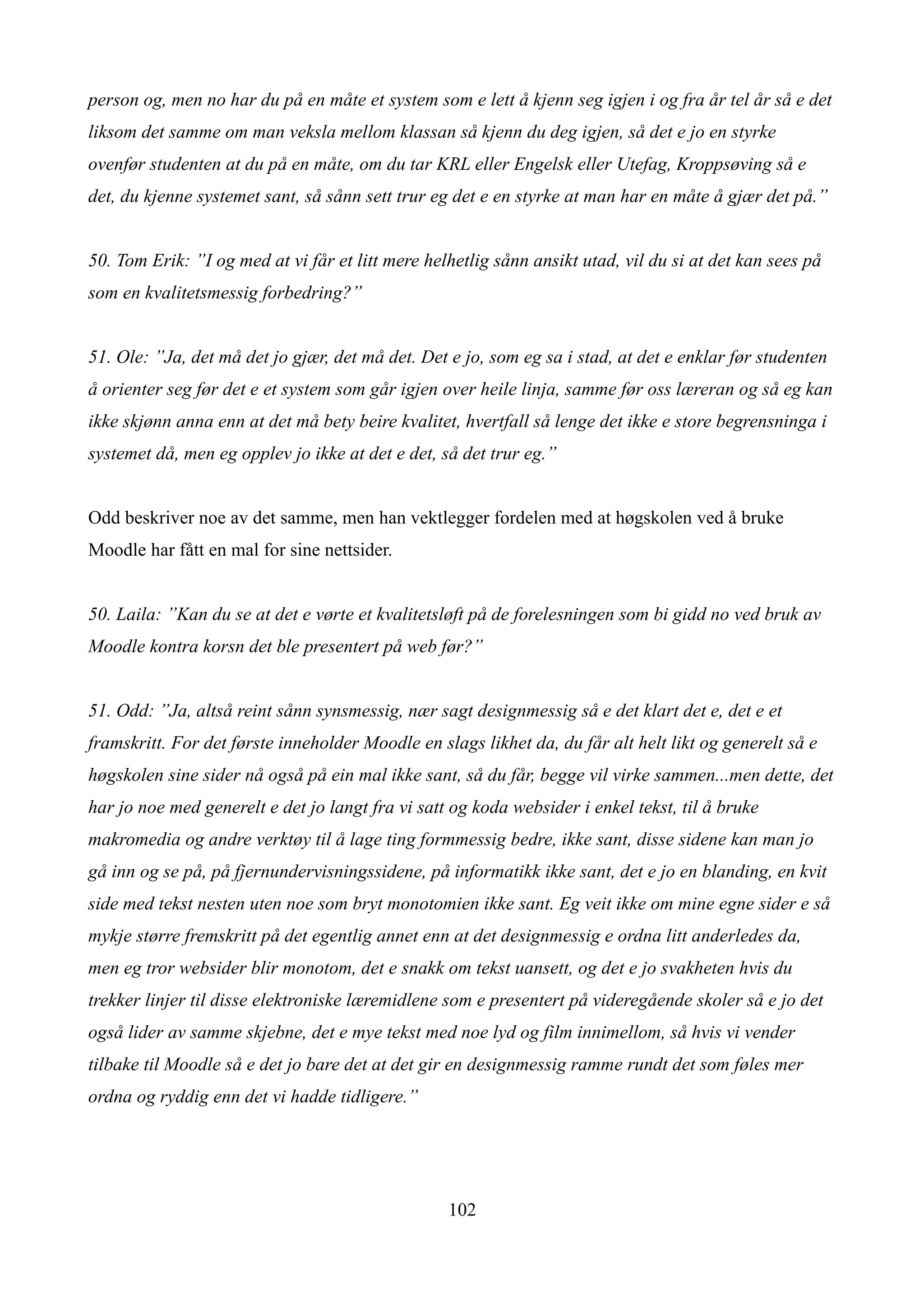 person og, men no har du på en måte et system som e lett å kjenn seg igjen i og fra år tel år så e det
liksom det samme om man veksla mellom klassan så kjenn du deg igjen, så det e jo en styrke
ovenfør studenten at du på en måte, om du tar KRL eller Engelsk eller Utefag, Kroppsøving så e
det, du kjenne systemet sant, så sånn sett trur eg det e en styrke at man har en måte å gjær det på.”


50. Tom Erik: ”I og med at vi får et litt mere helhetlig sånn ansikt utad, vil du si at det kan sees på
som en kvalitetsmessig forbedring?”


51. Ole: ”Ja, det må det jo gjær, det må det. Det e jo, som eg sa i stad, at det e enklar før studenten
å orienter seg før det e et system som går igjen over heile linja, samme før oss læreran og så eg kan
ikke skjønn anna enn at det må bety beire kvalitet, hvertfall så lenge det ikke e store begrensninga i
systemet då, men eg opplev jo ikke at det e det, så det trur eg.”


Odd beskriver noe av det samme, men han vektlegger fordelen med at høgskolen ved å bruke
Moodle har fått en mal for sine nettsider.


50. Laila: ”Kan du se at det e vørte et kvalitetsløft på de forelesningen som bi gidd no ved bruk av
Moodle kontra korsn det ble presentert på web før?”


51. Odd: ”Ja, altså reint sånn synsmessig, nær sagt designmessig så e det klart det e, det e et
framskritt. For det første inneholder Moodle en slags likhet da, du får alt helt likt og generelt så e
høgskolen sine sider nå også på ein mal ikke sant, så du får, begge vil virke sammen...men dette, det
har jo noe med generelt e det jo langt fra vi satt og koda websider i enkel tekst, til å bruke
makromedia og andre verktøy til å lage ting formmessig bedre, ikke sant, disse sidene kan man jo
gå inn og se på, på fjernundervisningssidene, på informatikk ikke sant, det e jo en blanding, en kvit
side med tekst nesten uten noe som bryt monotomien ikke sant. Eg veit ikke om mine egne sider e så
mykje større fremskritt på det egentlig annet enn at det designmessig e ordna litt anderledes da,
men eg tror websider blir monotom, det e snakk om tekst uansett, og det e jo svakheten hvis du
trekker linjer til disse elektroniske læremidlene som e presentert på videregående skoler så e jo det
også lider av samme skjebne, det e mye tekst med noe lyd og film innimellom, så hvis vi vender
tilbake til Moodle så e det jo bare det at det gir en designmessig ramme rundt det som føles mer
ordna og ryddig enn det vi hadde tidligere.”




                                                  102
 