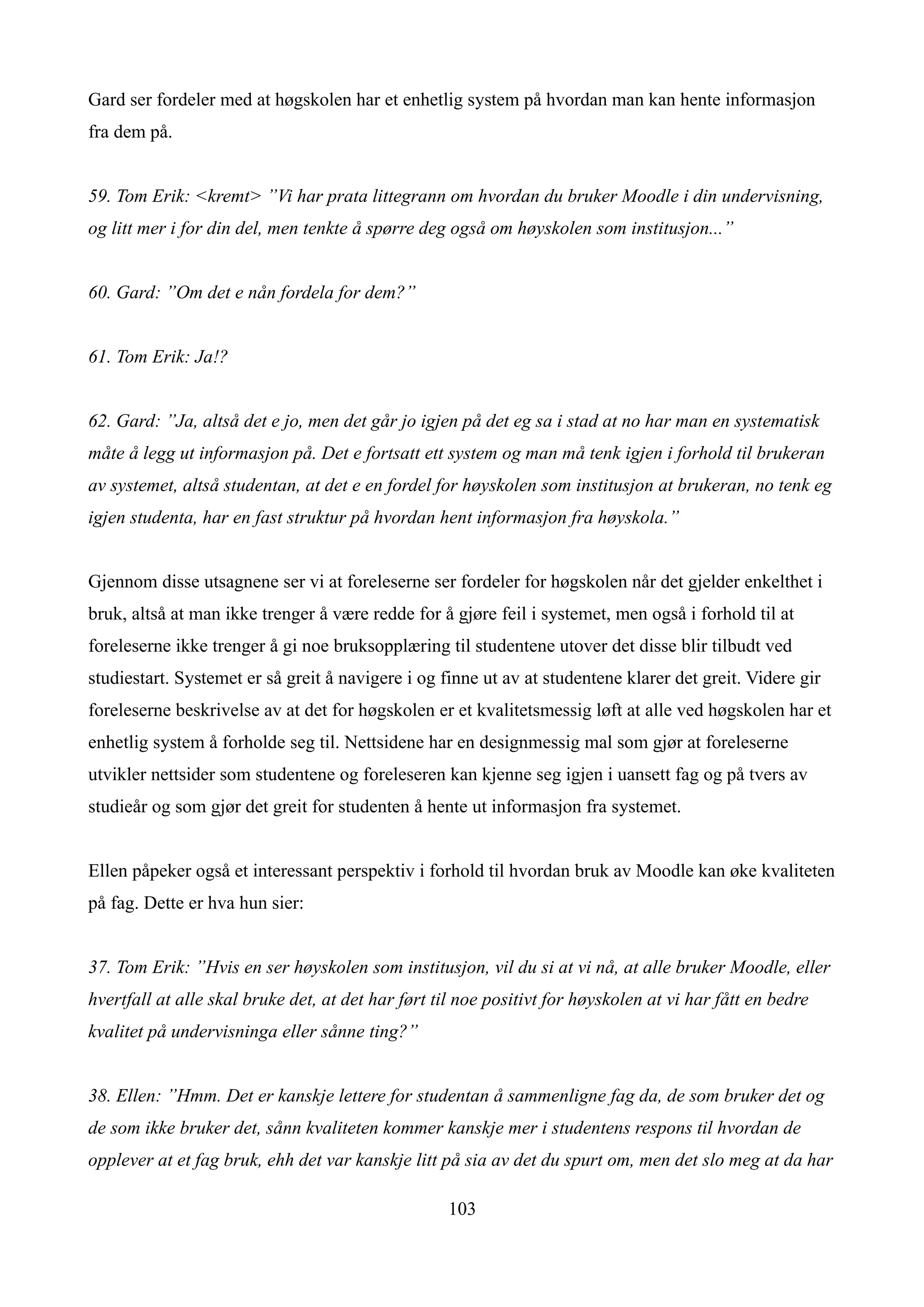 Gard ser fordeler med at høgskolen har et enhetlig system på hvordan man kan hente informasjon
fra dem på.


59. Tom Erik: <kremt> ”Vi har prata littegrann om hvordan du bruker Moodle i din undervisning,
og litt mer i for din del, men tenkte å spørre deg også om høyskolen som institusjon...”


60. Gard: ”Om det e nån fordela for dem?”


61. Tom Erik: Ja!?


62. Gard: ”Ja, altså det e jo, men det går jo igjen på det eg sa i stad at no har man en systematisk
måte å legg ut informasjon på. Det e fortsatt ett system og man må tenk igjen i forhold til brukeran
av systemet, altså studentan, at det e en fordel for høyskolen som institusjon at brukeran, no tenk eg
igjen studenta, har en fast struktur på hvordan hent informasjon fra høyskola.”


Gjennom disse utsagnene ser vi at foreleserne ser fordeler for høgskolen når det gjelder enkelthet i
bruk, altså at man ikke trenger å være redde for å gjøre feil i systemet, men også i forhold til at
foreleserne ikke trenger å gi noe bruksopplæring til studentene utover det disse blir tilbudt ved
studiestart. Systemet er så greit å navigere i og finne ut av at studentene klarer det greit. Videre gir
foreleserne beskrivelse av at det for høgskolen er et kvalitetsmessig løft at alle ved høgskolen har et
enhetlig system å forholde seg til. Nettsidene har en designmessig mal som gjør at foreleserne
utvikler nettsider som studentene og foreleseren kan kjenne seg igjen i uansett fag og på tvers av
studieår og som gjør det greit for studenten å hente ut informasjon fra systemet.


Ellen påpeker også et interessant perspektiv i forhold til hvordan bruk av Moodle kan øke kvaliteten
på fag. Dette er hva hun sier:


37. Tom Erik: ”Hvis en ser høyskolen som institusjon, vil du si at vi nå, at alle bruker Moodle, eller
hvertfall at alle skal bruke det, at det har ført til noe positivt for høyskolen at vi har fått en bedre
kvalitet på undervisninga eller sånne ting?”


38. Ellen: ”Hmm. Det er kanskje lettere for studentan å sammenligne fag da, de som bruker det og
de som ikke bruker det, sånn kvaliteten kommer kanskje mer i studentens respons til hvordan de
opplever at et fag bruk, ehh det var kanskje litt på sia av det du spurt om, men det slo meg at da har

                                                   103
 