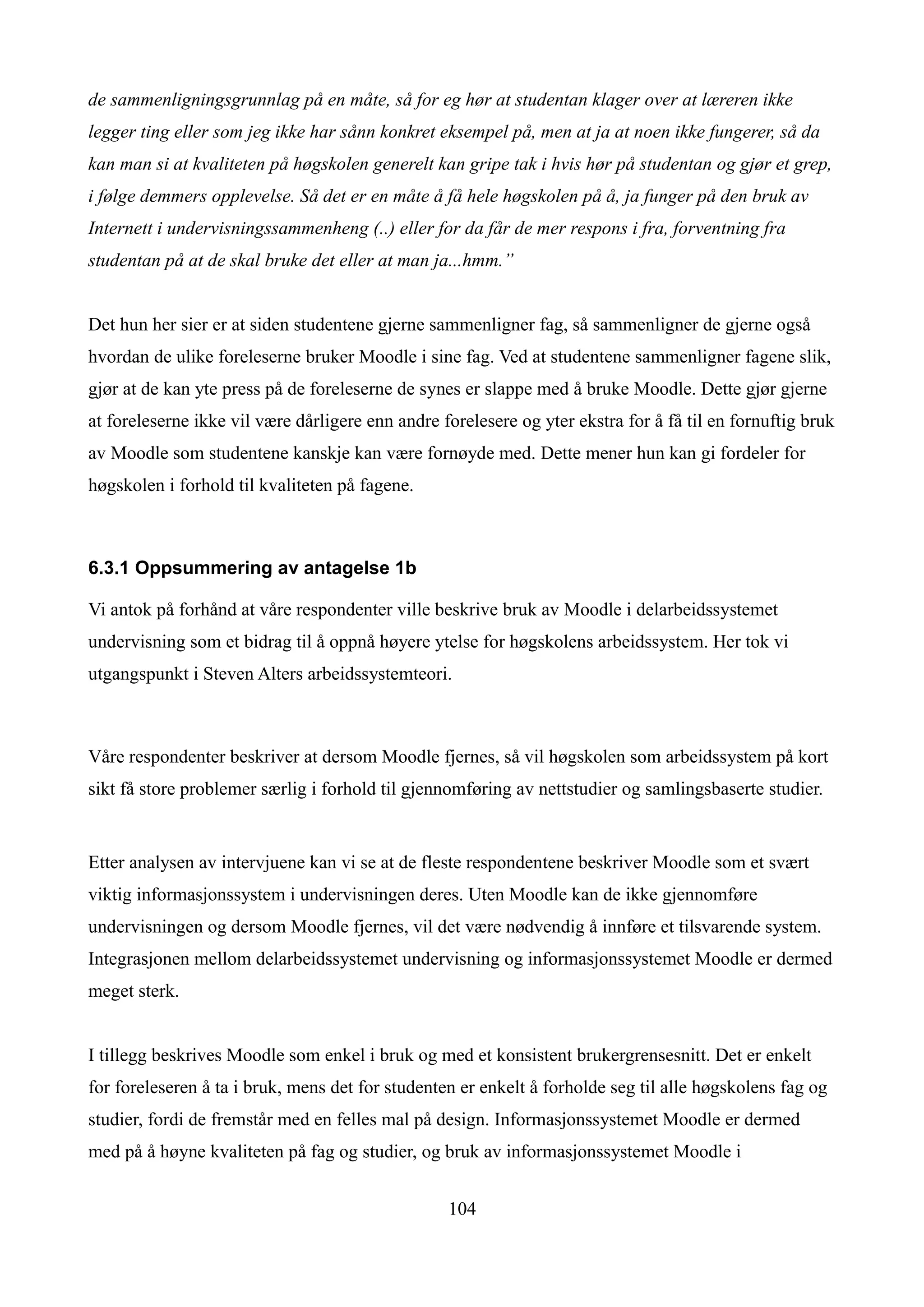 de sammenligningsgrunnlag på en måte, så for eg hør at studentan klager over at læreren ikke
legger ting eller som jeg ikke har sånn konkret eksempel på, men at ja at noen ikke fungerer, så da
kan man si at kvaliteten på høgskolen generelt kan gripe tak i hvis hør på studentan og gjør et grep,
i følge demmers opplevelse. Så det er en måte å få hele høgskolen på å, ja funger på den bruk av
Internett i undervisningssammenheng (..) eller for da får de mer respons i fra, forventning fra
studentan på at de skal bruke det eller at man ja...hmm.”


Det hun her sier er at siden studentene gjerne sammenligner fag, så sammenligner de gjerne også
hvordan de ulike foreleserne bruker Moodle i sine fag. Ved at studentene sammenligner fagene slik,
gjør at de kan yte press på de foreleserne de synes er slappe med å bruke Moodle. Dette gjør gjerne
at foreleserne ikke vil være dårligere enn andre forelesere og yter ekstra for å få til en fornuftig bruk
av Moodle som studentene kanskje kan være fornøyde med. Dette mener hun kan gi fordeler for
høgskolen i forhold til kvaliteten på fagene.



6.3.1 Oppsummering av antagelse 1b

Vi antok på forhånd at våre respondenter ville beskrive bruk av Moodle i delarbeidssystemet
undervisning som et bidrag til å oppnå høyere ytelse for høgskolens arbeidssystem. Her tok vi
utgangspunkt i Steven Alters arbeidssystemteori.



Våre respondenter beskriver at dersom Moodle fjernes, så vil høgskolen som arbeidssystem på kort
sikt få store problemer særlig i forhold til gjennomføring av nettstudier og samlingsbaserte studier.


Etter analysen av intervjuene kan vi se at de fleste respondentene beskriver Moodle som et svært
viktig informasjonssystem i undervisningen deres. Uten Moodle kan de ikke gjennomføre
undervisningen og dersom Moodle fjernes, vil det være nødvendig å innføre et tilsvarende system.
Integrasjonen mellom delarbeidssystemet undervisning og informasjonssystemet Moodle er dermed
meget sterk.


I tillegg beskrives Moodle som enkel i bruk og med et konsistent brukergrensesnitt. Det er enkelt
for foreleseren å ta i bruk, mens det for studenten er enkelt å forholde seg til alle høgskolens fag og
studier, fordi de fremstår med en felles mal på design. Informasjonssystemet Moodle er dermed
med på å høyne kvaliteten på fag og studier, og bruk av informasjonssystemet Moodle i


                                                  104
 