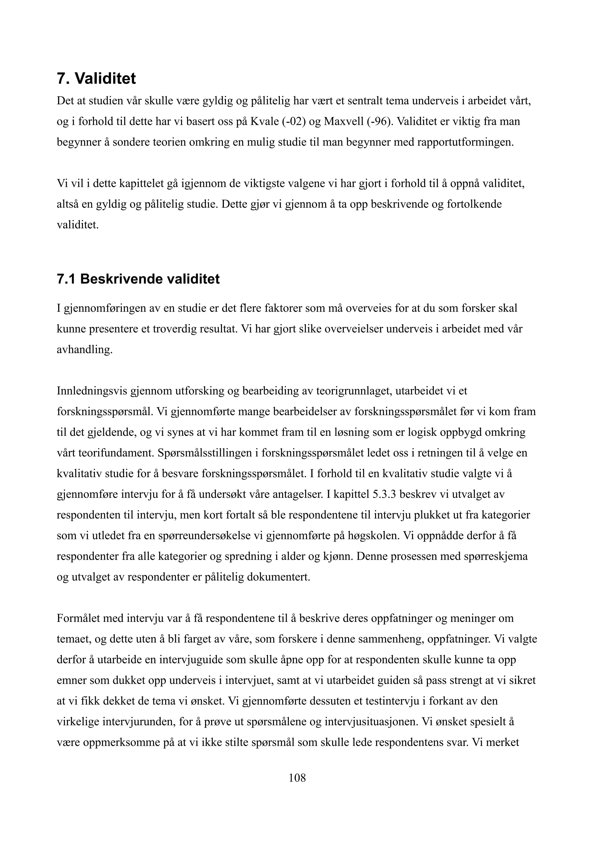 7. Validitet
Det at studien vår skulle være gyldig og pålitelig har vært et sentralt tema underveis i arbeidet vårt,
og i forhold til dette har vi basert oss på Kvale (-02) og Maxvell (-96). Validitet er viktig fra man
begynner å sondere teorien omkring en mulig studie til man begynner med rapportutformingen.


Vi vil i dette kapittelet gå igjennom de viktigste valgene vi har gjort i forhold til å oppnå validitet,
altså en gyldig og pålitelig studie. Dette gjør vi gjennom å ta opp beskrivende og fortolkende
validitet.



7.1 Beskrivende validitet

I gjennomføringen av en studie er det flere faktorer som må overveies for at du som forsker skal
kunne presentere et troverdig resultat. Vi har gjort slike overveielser underveis i arbeidet med vår
avhandling.


Innledningsvis gjennom utforsking og bearbeiding av teorigrunnlaget, utarbeidet vi et
forskningsspørsmål. Vi gjennomførte mange bearbeidelser av forskningsspørsmålet før vi kom fram
til det gjeldende, og vi synes at vi har kommet fram til en løsning som er logisk oppbygd omkring
vårt teorifundament. Spørsmålsstillingen i forskningsspørsmålet ledet oss i retningen til å velge en
kvalitativ studie for å besvare forskningsspørsmålet. I forhold til en kvalitativ studie valgte vi å
gjennomføre intervju for å få undersøkt våre antagelser. I kapittel 5.3.3 beskrev vi utvalget av
respondenten til intervju, men kort fortalt så ble respondentene til intervju plukket ut fra kategorier
som vi utledet fra en spørreundersøkelse vi gjennomførte på høgskolen. Vi oppnådde derfor å få
respondenter fra alle kategorier og spredning i alder og kjønn. Denne prosessen med spørreskjema
og utvalget av respondenter er pålitelig dokumentert.


Formålet med intervju var å få respondentene til å beskrive deres oppfatninger og meninger om
temaet, og dette uten å bli farget av våre, som forskere i denne sammenheng, oppfatninger. Vi valgte
derfor å utarbeide en intervjuguide som skulle åpne opp for at respondenten skulle kunne ta opp
emner som dukket opp underveis i intervjuet, samt at vi utarbeidet guiden så pass strengt at vi sikret
at vi fikk dekket de tema vi ønsket. Vi gjennomførte dessuten et testintervju i forkant av den
virkelige intervjurunden, for å prøve ut spørsmålene og intervjusituasjonen. Vi ønsket spesielt å
være oppmerksomme på at vi ikke stilte spørsmål som skulle lede respondentens svar. Vi merket

                                                   108
 