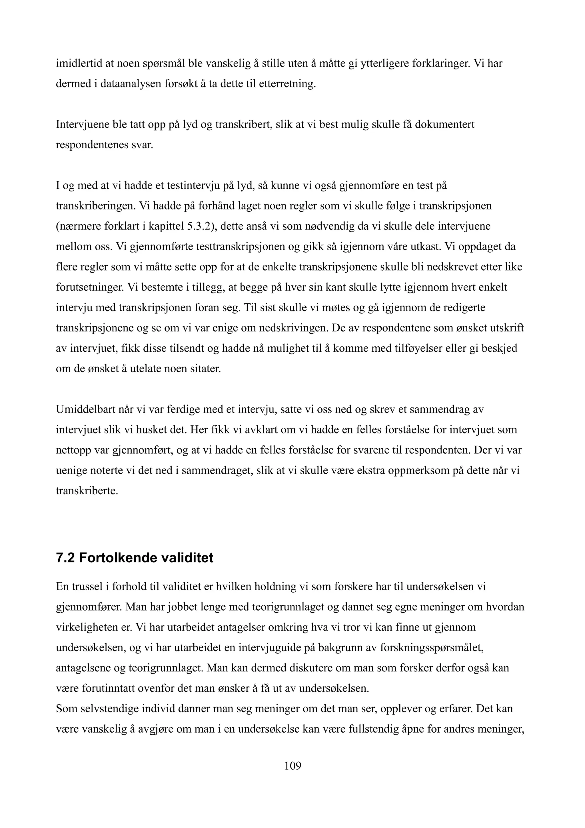 imidlertid at noen spørsmål ble vanskelig å stille uten å måtte gi ytterligere forklaringer. Vi har
dermed i dataanalysen forsøkt å ta dette til etterretning.


Intervjuene ble tatt opp på lyd og transkribert, slik at vi best mulig skulle få dokumentert
respondentenes svar.


I og med at vi hadde et testintervju på lyd, så kunne vi også gjennomføre en test på
transkriberingen. Vi hadde på forhånd laget noen regler som vi skulle følge i transkripsjonen
(nærmere forklart i kapittel 5.3.2), dette anså vi som nødvendig da vi skulle dele intervjuene
mellom oss. Vi gjennomførte testtranskripsjonen og gikk så igjennom våre utkast. Vi oppdaget da
flere regler som vi måtte sette opp for at de enkelte transkripsjonene skulle bli nedskrevet etter like
forutsetninger. Vi bestemte i tillegg, at begge på hver sin kant skulle lytte igjennom hvert enkelt
intervju med transkripsjonen foran seg. Til sist skulle vi møtes og gå igjennom de redigerte
transkripsjonene og se om vi var enige om nedskrivingen. De av respondentene som ønsket utskrift
av intervjuet, fikk disse tilsendt og hadde nå mulighet til å komme med tilføyelser eller gi beskjed
om de ønsket å utelate noen sitater.


Umiddelbart når vi var ferdige med et intervju, satte vi oss ned og skrev et sammendrag av
intervjuet slik vi husket det. Her fikk vi avklart om vi hadde en felles forståelse for intervjuet som
nettopp var gjennomført, og at vi hadde en felles forståelse for svarene til respondenten. Der vi var
uenige noterte vi det ned i sammendraget, slik at vi skulle være ekstra oppmerksom på dette når vi
transkriberte.




7.2 Fortolkende validitet

En trussel i forhold til validitet er hvilken holdning vi som forskere har til undersøkelsen vi
gjennomfører. Man har jobbet lenge med teorigrunnlaget og dannet seg egne meninger om hvordan
virkeligheten er. Vi har utarbeidet antagelser omkring hva vi tror vi kan finne ut gjennom
undersøkelsen, og vi har utarbeidet en intervjuguide på bakgrunn av forskningsspørsmålet,
antagelsene og teorigrunnlaget. Man kan dermed diskutere om man som forsker derfor også kan
være forutinntatt ovenfor det man ønsker å få ut av undersøkelsen.
Som selvstendige individ danner man seg meninger om det man ser, opplever og erfarer. Det kan
være vanskelig å avgjøre om man i en undersøkelse kan være fullstendig åpne for andres meninger,


                                                  109
 