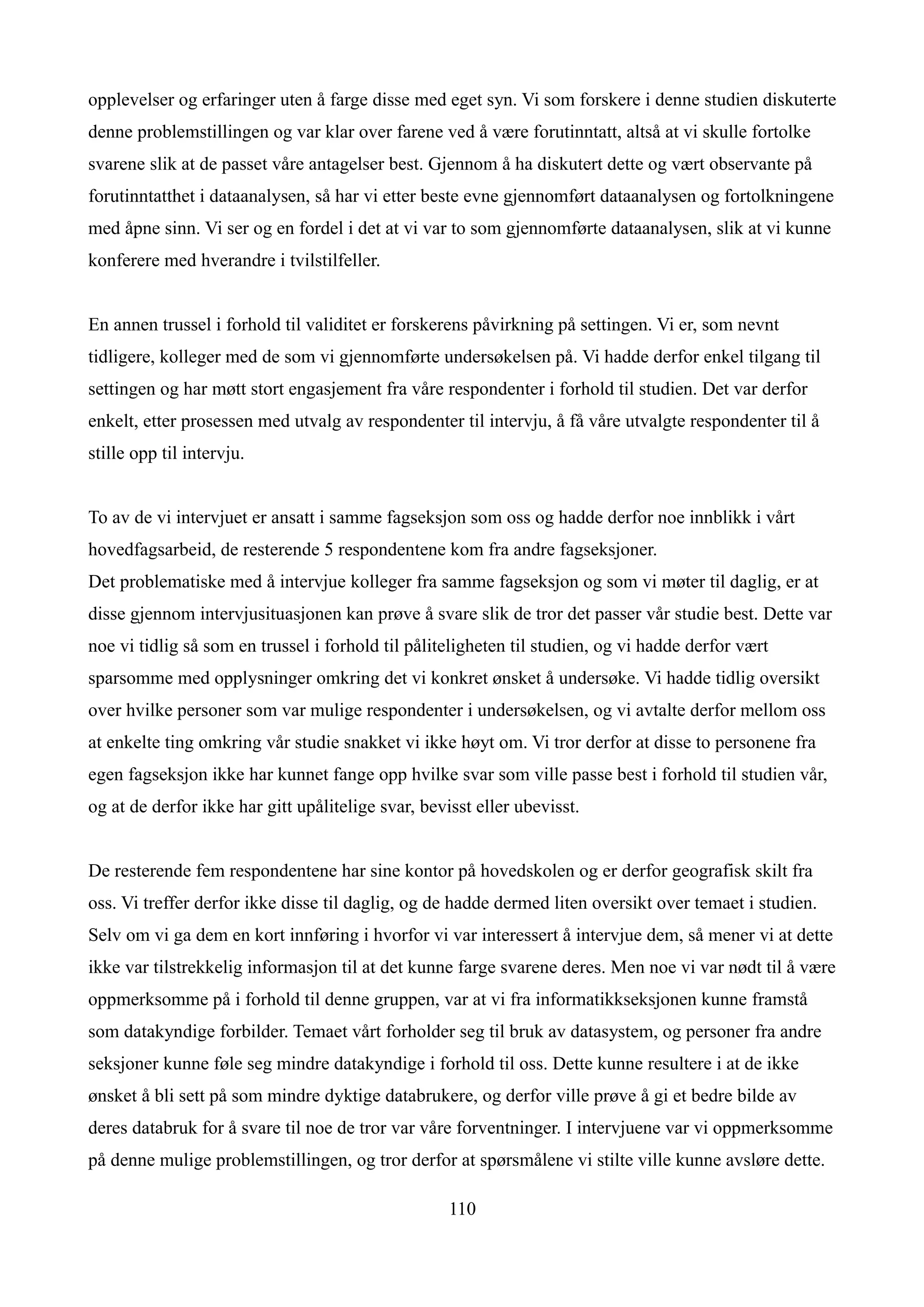 opplevelser og erfaringer uten å farge disse med eget syn. Vi som forskere i denne studien diskuterte
denne problemstillingen og var klar over farene ved å være forutinntatt, altså at vi skulle fortolke
svarene slik at de passet våre antagelser best. Gjennom å ha diskutert dette og vært observante på
forutinntatthet i dataanalysen, så har vi etter beste evne gjennomført dataanalysen og fortolkningene
med åpne sinn. Vi ser og en fordel i det at vi var to som gjennomførte dataanalysen, slik at vi kunne
konferere med hverandre i tvilstilfeller.


En annen trussel i forhold til validitet er forskerens påvirkning på settingen. Vi er, som nevnt
tidligere, kolleger med de som vi gjennomførte undersøkelsen på. Vi hadde derfor enkel tilgang til
settingen og har møtt stort engasjement fra våre respondenter i forhold til studien. Det var derfor
enkelt, etter prosessen med utvalg av respondenter til intervju, å få våre utvalgte respondenter til å
stille opp til intervju.


To av de vi intervjuet er ansatt i samme fagseksjon som oss og hadde derfor noe innblikk i vårt
hovedfagsarbeid, de resterende 5 respondentene kom fra andre fagseksjoner.
Det problematiske med å intervjue kolleger fra samme fagseksjon og som vi møter til daglig, er at
disse gjennom intervjusituasjonen kan prøve å svare slik de tror det passer vår studie best. Dette var
noe vi tidlig så som en trussel i forhold til påliteligheten til studien, og vi hadde derfor vært
sparsomme med opplysninger omkring det vi konkret ønsket å undersøke. Vi hadde tidlig oversikt
over hvilke personer som var mulige respondenter i undersøkelsen, og vi avtalte derfor mellom oss
at enkelte ting omkring vår studie snakket vi ikke høyt om. Vi tror derfor at disse to personene fra
egen fagseksjon ikke har kunnet fange opp hvilke svar som ville passe best i forhold til studien vår,
og at de derfor ikke har gitt upålitelige svar, bevisst eller ubevisst.


De resterende fem respondentene har sine kontor på hovedskolen og er derfor geografisk skilt fra
oss. Vi treffer derfor ikke disse til daglig, og de hadde dermed liten oversikt over temaet i studien.
Selv om vi ga dem en kort innføring i hvorfor vi var interessert å intervjue dem, så mener vi at dette
ikke var tilstrekkelig informasjon til at det kunne farge svarene deres. Men noe vi var nødt til å være
oppmerksomme på i forhold til denne gruppen, var at vi fra informatikkseksjonen kunne framstå
som datakyndige forbilder. Temaet vårt forholder seg til bruk av datasystem, og personer fra andre
seksjoner kunne føle seg mindre datakyndige i forhold til oss. Dette kunne resultere i at de ikke
ønsket å bli sett på som mindre dyktige databrukere, og derfor ville prøve å gi et bedre bilde av
deres databruk for å svare til noe de tror var våre forventninger. I intervjuene var vi oppmerksomme
på denne mulige problemstillingen, og tror derfor at spørsmålene vi stilte ville kunne avsløre dette.

                                                    110
 