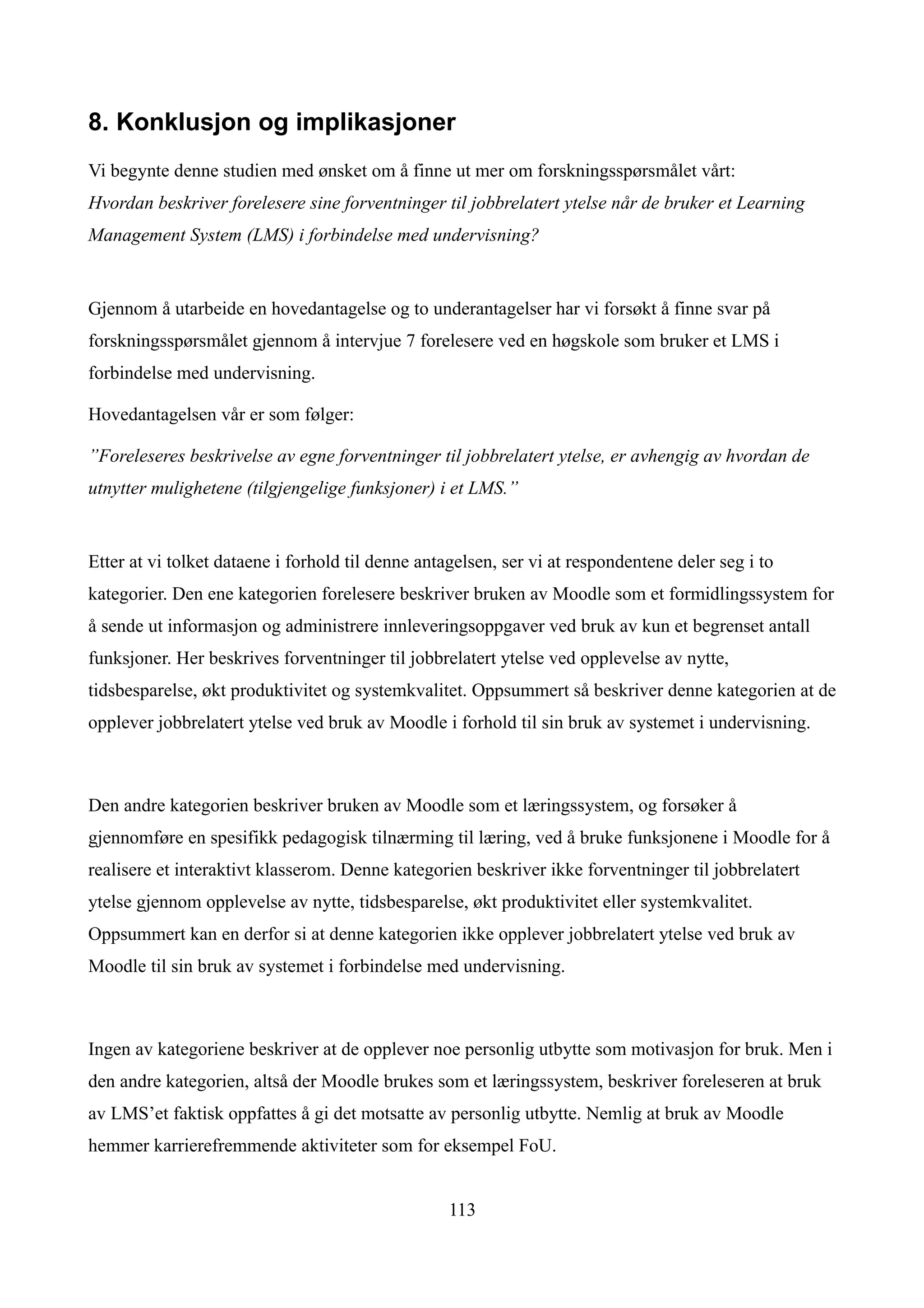 8. Konklusjon og implikasjoner
Vi begynte denne studien med ønsket om å finne ut mer om forskningsspørsmålet vårt:
Hvordan beskriver forelesere sine forventninger til jobbrelatert ytelse når de bruker et Learning
Management System (LMS) i forbindelse med undervisning?


Gjennom å utarbeide en hovedantagelse og to underantagelser har vi forsøkt å finne svar på
forskningsspørsmålet gjennom å intervjue 7 forelesere ved en høgskole som bruker et LMS i
forbindelse med undervisning.

Hovedantagelsen vår er som følger:

”Foreleseres beskrivelse av egne forventninger til jobbrelatert ytelse, er avhengig av hvordan de
utnytter mulighetene (tilgjengelige funksjoner) i et LMS.”


Etter at vi tolket dataene i forhold til denne antagelsen, ser vi at respondentene deler seg i to
kategorier. Den ene kategorien forelesere beskriver bruken av Moodle som et formidlingssystem for
å sende ut informasjon og administrere innleveringsoppgaver ved bruk av kun et begrenset antall
funksjoner. Her beskrives forventninger til jobbrelatert ytelse ved opplevelse av nytte,
tidsbesparelse, økt produktivitet og systemkvalitet. Oppsummert så beskriver denne kategorien at de
opplever jobbrelatert ytelse ved bruk av Moodle i forhold til sin bruk av systemet i undervisning.



Den andre kategorien beskriver bruken av Moodle som et læringssystem, og forsøker å
gjennomføre en spesifikk pedagogisk tilnærming til læring, ved å bruke funksjonene i Moodle for å
realisere et interaktivt klasserom. Denne kategorien beskriver ikke forventninger til jobbrelatert
ytelse gjennom opplevelse av nytte, tidsbesparelse, økt produktivitet eller systemkvalitet.
Oppsummert kan en derfor si at denne kategorien ikke opplever jobbrelatert ytelse ved bruk av
Moodle til sin bruk av systemet i forbindelse med undervisning.



Ingen av kategoriene beskriver at de opplever noe personlig utbytte som motivasjon for bruk. Men i
den andre kategorien, altså der Moodle brukes som et læringssystem, beskriver foreleseren at bruk
av LMS’et faktisk oppfattes å gi det motsatte av personlig utbytte. Nemlig at bruk av Moodle
hemmer karrierefremmende aktiviteter som for eksempel FoU.


                                                   113
 