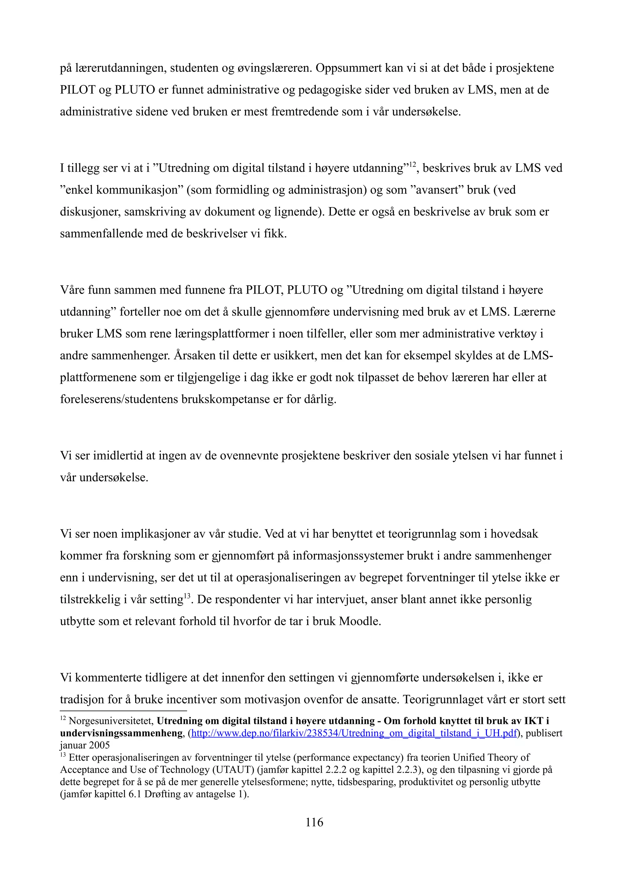 på lærerutdanningen, studenten og øvingslæreren. Oppsummert kan vi si at det både i prosjektene
PILOT og PLUTO er funnet administrative og pedagogiske sider ved bruken av LMS, men at de
administrative sidene ved bruken er mest fremtredende som i vår undersøkelse.



I tillegg ser vi at i ”Utredning om digital tilstand i høyere utdanning”12, beskrives bruk av LMS ved
”enkel kommunikasjon” (som formidling og administrasjon) og som ”avansert” bruk (ved
diskusjoner, samskriving av dokument og lignende). Dette er også en beskrivelse av bruk som er
sammenfallende med de beskrivelser vi fikk.



Våre funn sammen med funnene fra PILOT, PLUTO og ”Utredning om digital tilstand i høyere
utdanning” forteller noe om det å skulle gjennomføre undervisning med bruk av et LMS. Lærerne
bruker LMS som rene læringsplattformer i noen tilfeller, eller som mer administrative verktøy i
andre sammenhenger. Årsaken til dette er usikkert, men det kan for eksempel skyldes at de LMS-
plattformenene som er tilgjengelige i dag ikke er godt nok tilpasset de behov læreren har eller at
foreleserens/studentens brukskompetanse er for dårlig.



Vi ser imidlertid at ingen av de ovennevnte prosjektene beskriver den sosiale ytelsen vi har funnet i
vår undersøkelse.



Vi ser noen implikasjoner av vår studie. Ved at vi har benyttet et teorigrunnlag som i hovedsak
kommer fra forskning som er gjennomført på informasjonssystemer brukt i andre sammenhenger
enn i undervisning, ser det ut til at operasjonaliseringen av begrepet forventninger til ytelse ikke er
tilstrekkelig i vår setting13. De respondenter vi har intervjuet, anser blant annet ikke personlig
utbytte som et relevant forhold til hvorfor de tar i bruk Moodle.



Vi kommenterte tidligere at det innenfor den settingen vi gjennomførte undersøkelsen i, ikke er
tradisjon for å bruke incentiver som motivasjon ovenfor de ansatte. Teorigrunnlaget vårt er stort sett
12
   Norgesuniversitetet, Utredning om digital tilstand i høyere utdanning - Om forhold knyttet til bruk av IKT i
undervisningssammenheng, (http://www.dep.no/filarkiv/238534/Utredning_om_digital_tilstand_i_UH.pdf), publisert
januar 2005
13
   Etter operasjonaliseringen av forventninger til ytelse (performance expectancy) fra teorien Unified Theory of
Acceptance and Use of Technology (UTAUT) (jamfør kapittel 2.2.2 og kapittel 2.2.3), og den tilpasning vi gjorde på
dette begrepet for å se på de mer generelle ytelsesformene; nytte, tidsbesparing, produktivitet og personlig utbytte
(jamfør kapittel 6.1 Drøfting av antagelse 1).

                                                        116
 