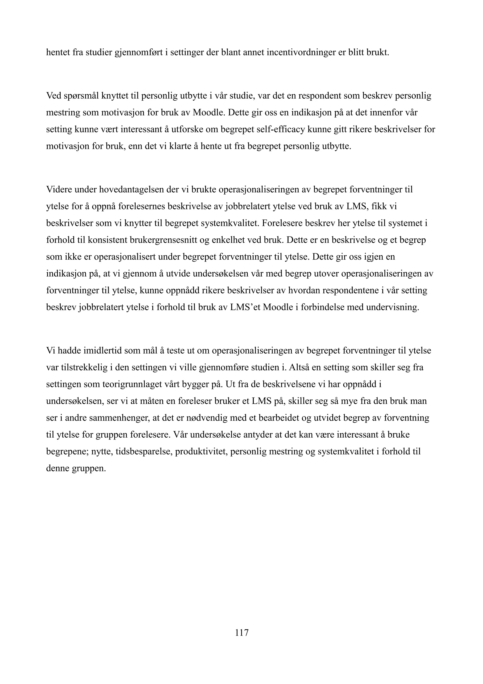 hentet fra studier gjennomført i settinger der blant annet incentivordninger er blitt brukt.



Ved spørsmål knyttet til personlig utbytte i vår studie, var det en respondent som beskrev personlig
mestring som motivasjon for bruk av Moodle. Dette gir oss en indikasjon på at det innenfor vår
setting kunne vært interessant å utforske om begrepet self-efficacy kunne gitt rikere beskrivelser for
motivasjon for bruk, enn det vi klarte å hente ut fra begrepet personlig utbytte.



Videre under hovedantagelsen der vi brukte operasjonaliseringen av begrepet forventninger til
ytelse for å oppnå forelesernes beskrivelse av jobbrelatert ytelse ved bruk av LMS, fikk vi
beskrivelser som vi knytter til begrepet systemkvalitet. Forelesere beskrev her ytelse til systemet i
forhold til konsistent brukergrensesnitt og enkelhet ved bruk. Dette er en beskrivelse og et begrep
som ikke er operasjonalisert under begrepet forventninger til ytelse. Dette gir oss igjen en
indikasjon på, at vi gjennom å utvide undersøkelsen vår med begrep utover operasjonaliseringen av
forventninger til ytelse, kunne oppnådd rikere beskrivelser av hvordan respondentene i vår setting
beskrev jobbrelatert ytelse i forhold til bruk av LMS’et Moodle i forbindelse med undervisning.



Vi hadde imidlertid som mål å teste ut om operasjonaliseringen av begrepet forventninger til ytelse
var tilstrekkelig i den settingen vi ville gjennomføre studien i. Altså en setting som skiller seg fra
settingen som teorigrunnlaget vårt bygger på. Ut fra de beskrivelsene vi har oppnådd i
undersøkelsen, ser vi at måten en foreleser bruker et LMS på, skiller seg så mye fra den bruk man
ser i andre sammenhenger, at det er nødvendig med et bearbeidet og utvidet begrep av forventning
til ytelse for gruppen forelesere. Vår undersøkelse antyder at det kan være interessant å bruke
begrepene; nytte, tidsbesparelse, produktivitet, personlig mestring og systemkvalitet i forhold til
denne gruppen.




                                                  117
 