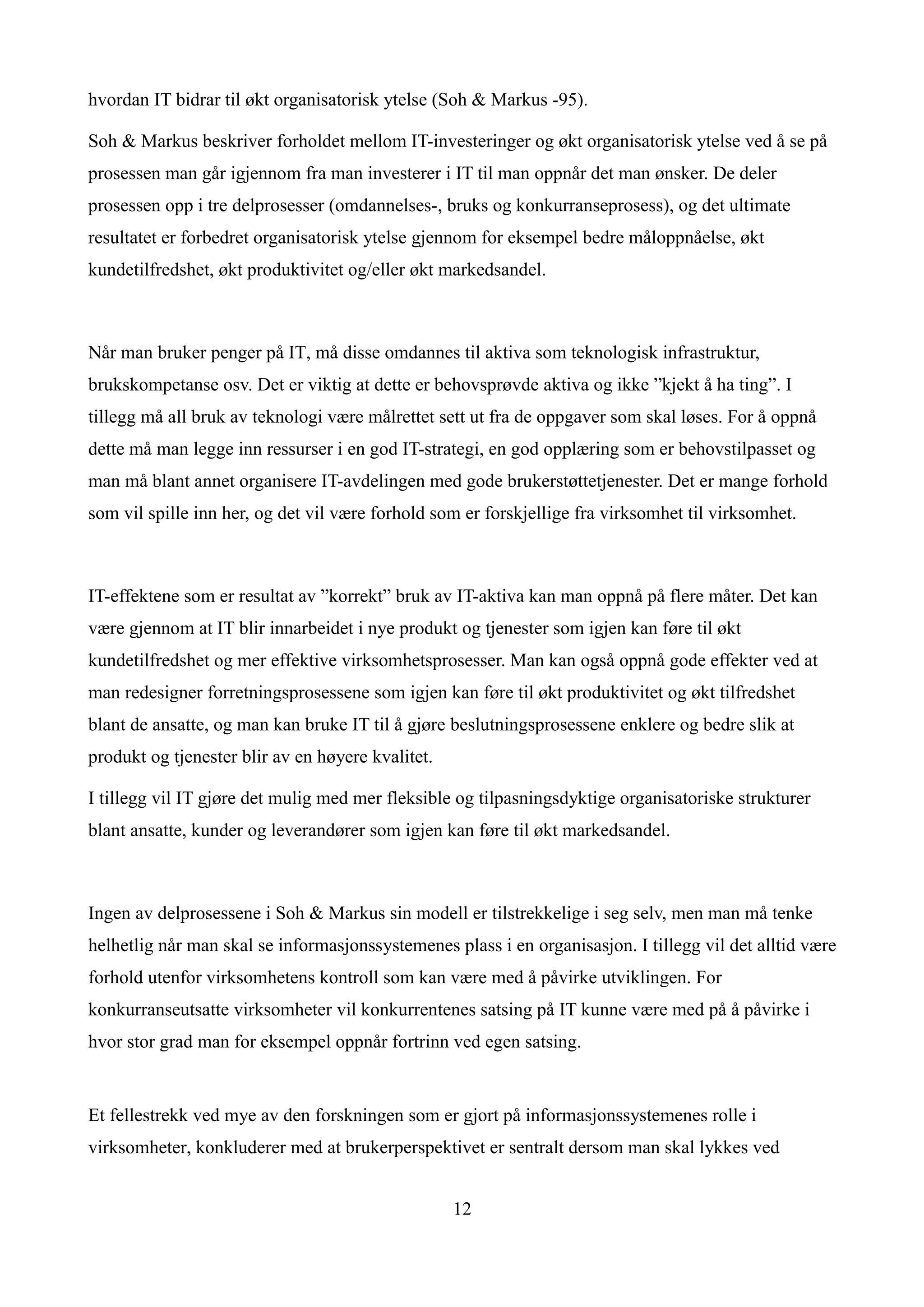hvordan IT bidrar til økt organisatorisk ytelse (Soh & Markus -95).

Soh & Markus beskriver forholdet mellom IT-investeringer og økt organisatorisk ytelse ved å se på
prosessen man går igjennom fra man investerer i IT til man oppnår det man ønsker. De deler
prosessen opp i tre delprosesser (omdannelses-, bruks og konkurranseprosess), og det ultimate
resultatet er forbedret organisatorisk ytelse gjennom for eksempel bedre måloppnåelse, økt
kundetilfredshet, økt produktivitet og/eller økt markedsandel.



Når man bruker penger på IT, må disse omdannes til aktiva som teknologisk infrastruktur,
brukskompetanse osv. Det er viktig at dette er behovsprøvde aktiva og ikke ”kjekt å ha ting”. I
tillegg må all bruk av teknologi være målrettet sett ut fra de oppgaver som skal løses. For å oppnå
dette må man legge inn ressurser i en god IT-strategi, en god opplæring som er behovstilpasset og
man må blant annet organisere IT-avdelingen med gode brukerstøttetjenester. Det er mange forhold
som vil spille inn her, og det vil være forhold som er forskjellige fra virksomhet til virksomhet.



IT-effektene som er resultat av ”korrekt” bruk av IT-aktiva kan man oppnå på flere måter. Det kan
være gjennom at IT blir innarbeidet i nye produkt og tjenester som igjen kan føre til økt
kundetilfredshet og mer effektive virksomhetsprosesser. Man kan også oppnå gode effekter ved at
man redesigner forretningsprosessene som igjen kan føre til økt produktivitet og økt tilfredshet
blant de ansatte, og man kan bruke IT til å gjøre beslutningsprosessene enklere og bedre slik at
produkt og tjenester blir av en høyere kvalitet.

I tillegg vil IT gjøre det mulig med mer fleksible og tilpasningsdyktige organisatoriske strukturer
blant ansatte, kunder og leverandører som igjen kan føre til økt markedsandel.



Ingen av delprosessene i Soh & Markus sin modell er tilstrekkelige i seg selv, men man må tenke
helhetlig når man skal se informasjonssystemenes plass i en organisasjon. I tillegg vil det alltid være
forhold utenfor virksomhetens kontroll som kan være med å påvirke utviklingen. For
konkurranseutsatte virksomheter vil konkurrentenes satsing på IT kunne være med på å påvirke i
hvor stor grad man for eksempel oppnår fortrinn ved egen satsing.


Et fellestrekk ved mye av den forskningen som er gjort på informasjonssystemenes rolle i
virksomheter, konkluderer med at brukerperspektivet er sentralt dersom man skal lykkes ved


                                                   12
 