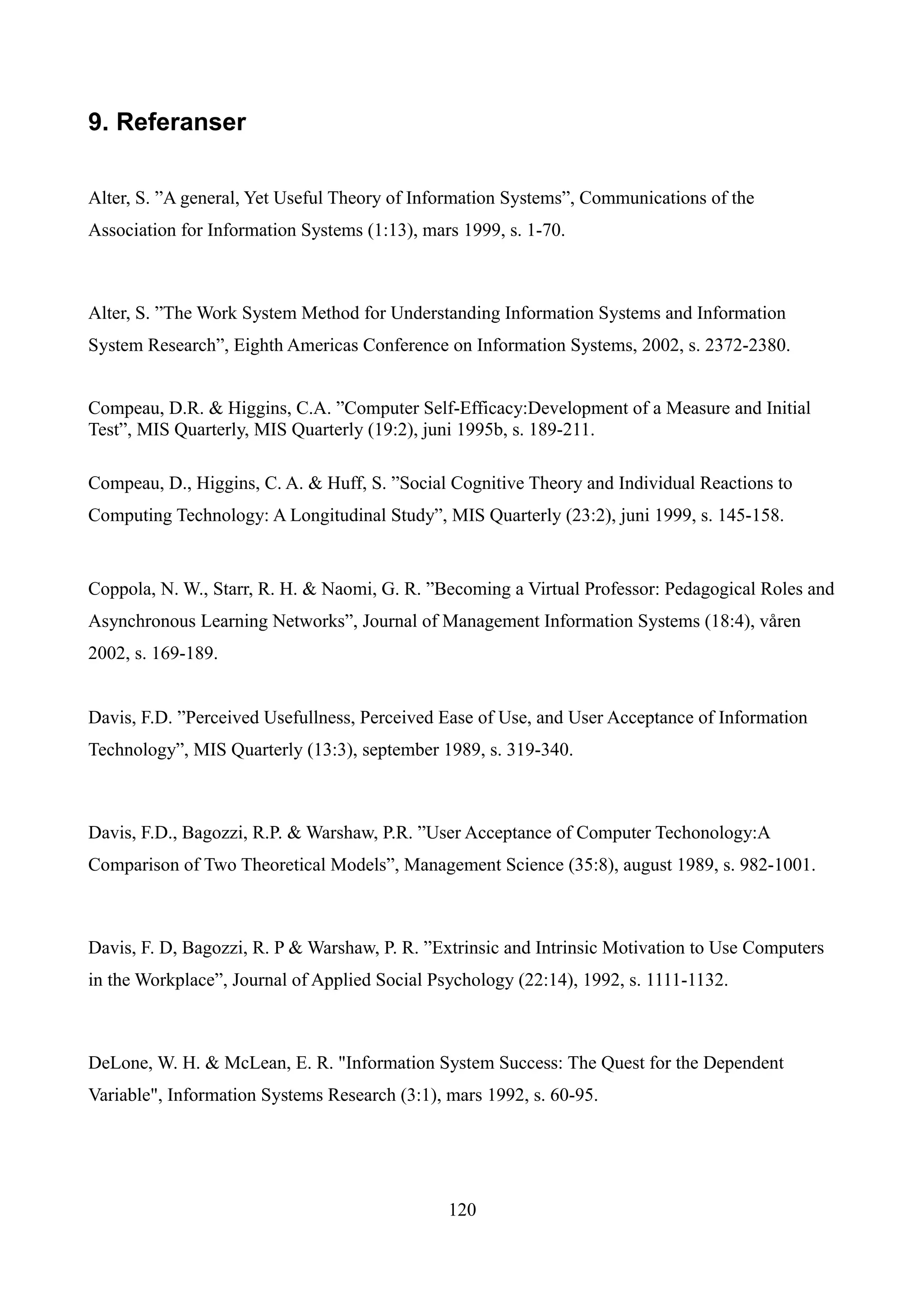 9. Referanser

Alter, S. ”A general, Yet Useful Theory of Information Systems”, Communications of the
Association for Information Systems (1:13), mars 1999, s. 1-70.



Alter, S. ”The Work System Method for Understanding Information Systems and Information
System Research”, Eighth Americas Conference on Information Systems, 2002, s. 2372-2380.


Compeau, D.R. & Higgins, C.A. ”Computer Self-Efficacy:Development of a Measure and Initial
Test”, MIS Quarterly, MIS Quarterly (19:2), juni 1995b, s. 189-211.

Compeau, D., Higgins, C. A. & Huff, S. ”Social Cognitive Theory and Individual Reactions to
Computing Technology: A Longitudinal Study”, MIS Quarterly (23:2), juni 1999, s. 145-158.


Coppola, N. W., Starr, R. H. & Naomi, G. R. ”Becoming a Virtual Professor: Pedagogical Roles and
Asynchronous Learning Networks”, Journal of Management Information Systems (18:4), våren
2002, s. 169-189.


Davis, F.D. ”Perceived Usefullness, Perceived Ease of Use, and User Acceptance of Information
Technology”, MIS Quarterly (13:3), september 1989, s. 319-340.



Davis, F.D., Bagozzi, R.P. & Warshaw, P.R. ”User Acceptance of Computer Techonology:A
Comparison of Two Theoretical Models”, Management Science (35:8), august 1989, s. 982-1001.



Davis, F. D, Bagozzi, R. P & Warshaw, P. R. ”Extrinsic and Intrinsic Motivation to Use Computers
in the Workplace”, Journal of Applied Social Psychology (22:14), 1992, s. 1111-1132.



DeLone, W. H. & McLean, E. R. "Information System Success: The Quest for the Dependent
Variable", Information Systems Research (3:1), mars 1992, s. 60-95.




                                               120
 