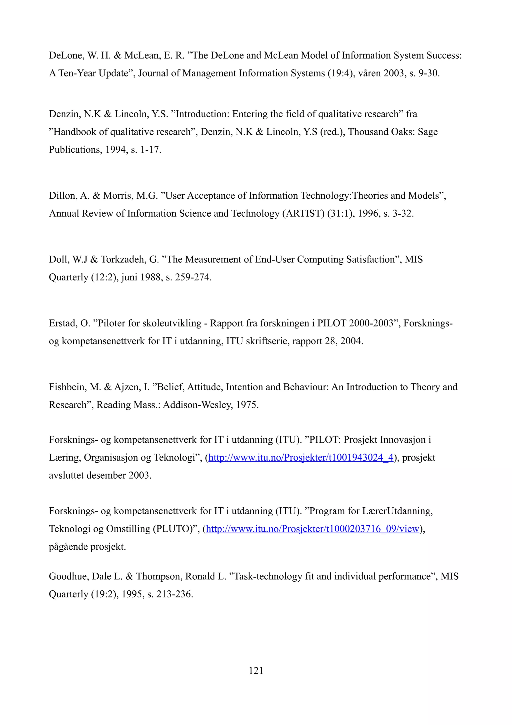 DeLone, W. H. & McLean, E. R. ”The DeLone and McLean Model of Information System Success:
A Ten-Year Update”, Journal of Management Information Systems (19:4), våren 2003, s. 9-30.


Denzin, N.K & Lincoln, Y.S. ”Introduction: Entering the field of qualitative research” fra
”Handbook of qualitative research”, Denzin, N.K & Lincoln, Y.S (red.), Thousand Oaks: Sage
Publications, 1994, s. 1-17.



Dillon, A. & Morris, M.G. ”User Acceptance of Information Technology:Theories and Models”,
Annual Review of Information Science and Technology (ARTIST) (31:1), 1996, s. 3-32.



Doll, W.J & Torkzadeh, G. ”The Measurement of End-User Computing Satisfaction”, MIS
Quarterly (12:2), juni 1988, s. 259-274.



Erstad, O. ”Piloter for skoleutvikling - Rapport fra forskningen i PILOT 2000-2003”, Forsknings-
og kompetansenettverk for IT i utdanning, ITU skriftserie, rapport 28, 2004.



Fishbein, M. & Ajzen, I. ”Belief, Attitude, Intention and Behaviour: An Introduction to Theory and
Research”, Reading Mass.: Addison-Wesley, 1975.


Forsknings- og kompetansenettverk for IT i utdanning (ITU). ”PILOT: Prosjekt Innovasjon i
Læring, Organisasjon og Teknologi”, (http://www.itu.no/Prosjekter/t1001943024_4), prosjekt
avsluttet desember 2003.


Forsknings- og kompetansenettverk for IT i utdanning (ITU). ”Program for LærerUtdanning,
Teknologi og Omstilling (PLUTO)”, (http://www.itu.no/Prosjekter/t1000203716_09/view),
pågående prosjekt.

Goodhue, Dale L. & Thompson, Ronald L. ”Task-technology fit and individual performance”, MIS
Quarterly (19:2), 1995, s. 213-236.




                                                121
 