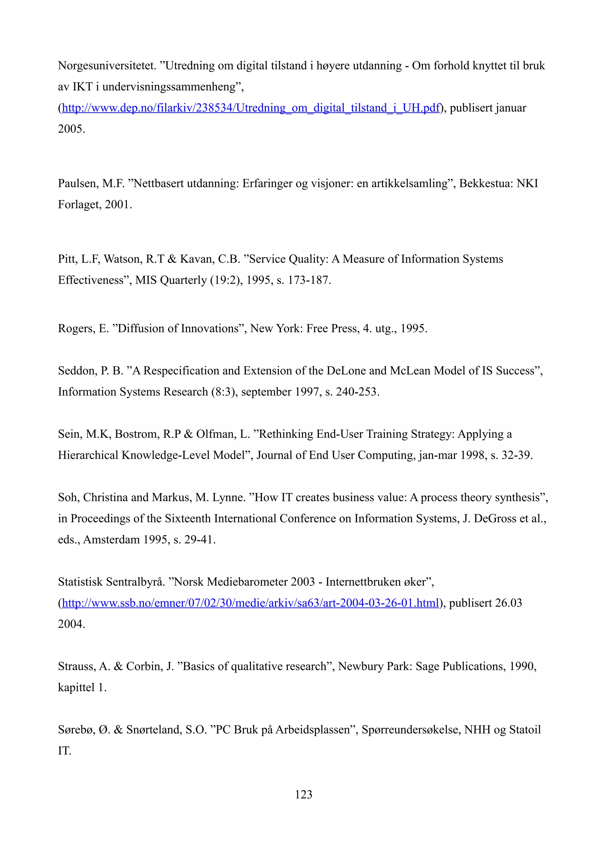Norgesuniversitetet. ”Utredning om digital tilstand i høyere utdanning - Om forhold knyttet til bruk
av IKT i undervisningssammenheng”,
(http://www.dep.no/filarkiv/238534/Utredning_om_digital_tilstand_i_UH.pdf), publisert januar
2005.



Paulsen, M.F. ”Nettbasert utdanning: Erfaringer og visjoner: en artikkelsamling”, Bekkestua: NKI
Forlaget, 2001.



Pitt, L.F, Watson, R.T & Kavan, C.B. ”Service Quality: A Measure of Information Systems
Effectiveness”, MIS Quarterly (19:2), 1995, s. 173-187.


Rogers, E. ”Diffusion of Innovations”, New York: Free Press, 4. utg., 1995.


Seddon, P. B. ”A Respecification and Extension of the DeLone and McLean Model of IS Success”,
Information Systems Research (8:3), september 1997, s. 240-253.


Sein, M.K, Bostrom, R.P & Olfman, L. ”Rethinking End-User Training Strategy: Applying a
Hierarchical Knowledge-Level Model”, Journal of End User Computing, jan-mar 1998, s. 32-39.


Soh, Christina and Markus, M. Lynne. ”How IT creates business value: A process theory synthesis”,
in Proceedings of the Sixteenth International Conference on Information Systems, J. DeGross et al.,
eds., Amsterdam 1995, s. 29-41.


Statistisk Sentralbyrå. ”Norsk Mediebarometer 2003 - Internettbruken øker”,
(http://www.ssb.no/emner/07/02/30/medie/arkiv/sa63/art-2004-03-26-01.html), publisert 26.03
2004.


Strauss, A. & Corbin, J. ”Basics of qualitative research”, Newbury Park: Sage Publications, 1990,
kapittel 1.


Sørebø, Ø. & Snørteland, S.O. ”PC Bruk på Arbeidsplassen”, Spørreundersøkelse, NHH og Statoil
IT.


                                                123
 