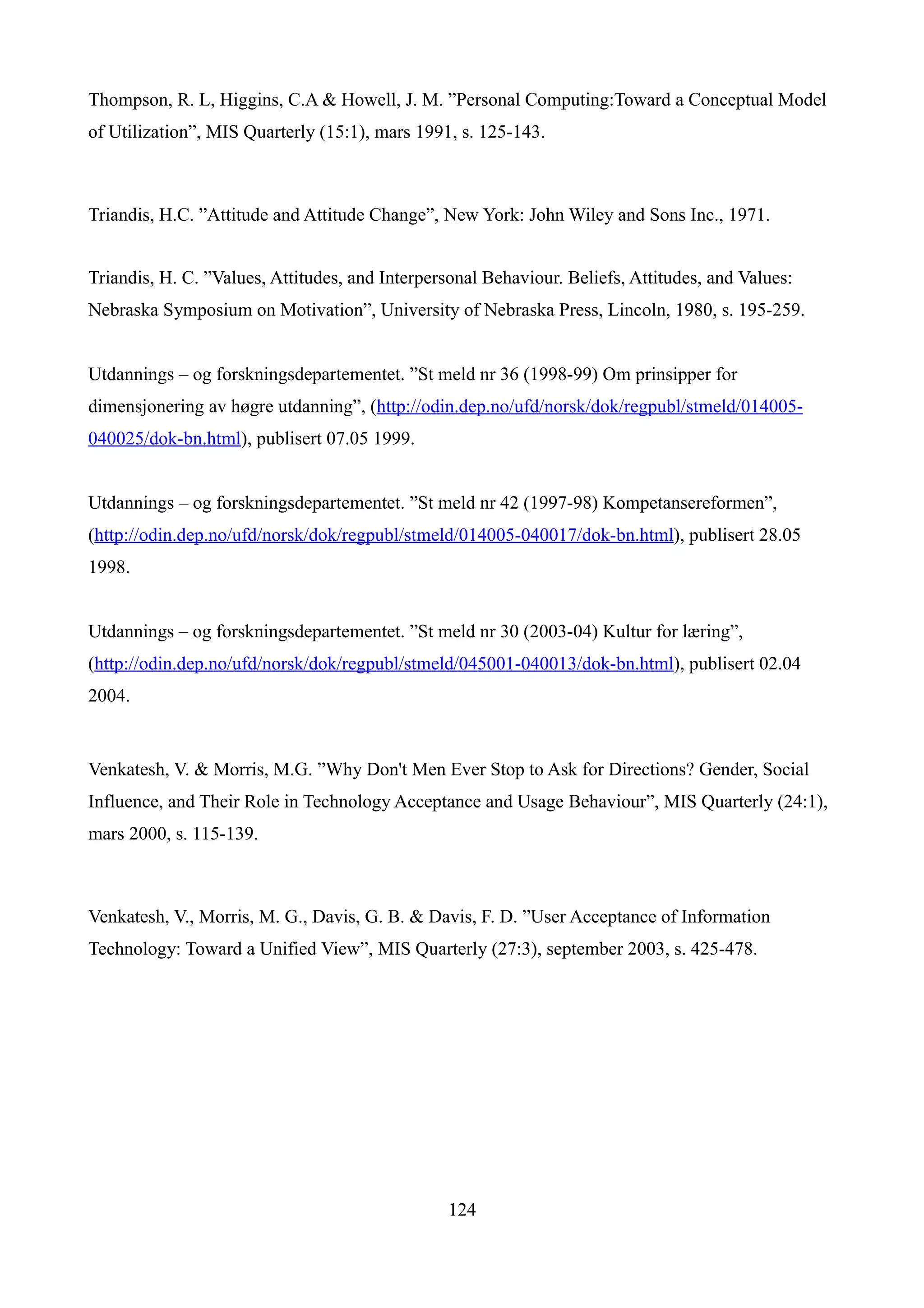 Thompson, R. L, Higgins, C.A & Howell, J. M. ”Personal Computing:Toward a Conceptual Model
of Utilization”, MIS Quarterly (15:1), mars 1991, s. 125-143.



Triandis, H.C. ”Attitude and Attitude Change”, New York: John Wiley and Sons Inc., 1971.


Triandis, H. C. ”Values, Attitudes, and Interpersonal Behaviour. Beliefs, Attitudes, and Values:
Nebraska Symposium on Motivation”, University of Nebraska Press, Lincoln, 1980, s. 195-259.


Utdannings – og forskningsdepartementet. ”St meld nr 36 (1998-99) Om prinsipper for
dimensjonering av høgre utdanning”, (http://odin.dep.no/ufd/norsk/dok/regpubl/stmeld/014005-
040025/dok-bn.html), publisert 07.05 1999.


Utdannings – og forskningsdepartementet. ”St meld nr 42 (1997-98) Kompetansereformen”,
(http://odin.dep.no/ufd/norsk/dok/regpubl/stmeld/014005-040017/dok-bn.html), publisert 28.05
1998.


Utdannings – og forskningsdepartementet. ”St meld nr 30 (2003-04) Kultur for læring”,
(http://odin.dep.no/ufd/norsk/dok/regpubl/stmeld/045001-040013/dok-bn.html), publisert 02.04
2004.


Venkatesh, V. & Morris, M.G. ”Why Don't Men Ever Stop to Ask for Directions? Gender, Social
Influence, and Their Role in Technology Acceptance and Usage Behaviour”, MIS Quarterly (24:1),
mars 2000, s. 115-139.



Venkatesh, V., Morris, M. G., Davis, G. B. & Davis, F. D. ”User Acceptance of Information
Technology: Toward a Unified View”, MIS Quarterly (27:3), september 2003, s. 425-478.




                                                 124
 