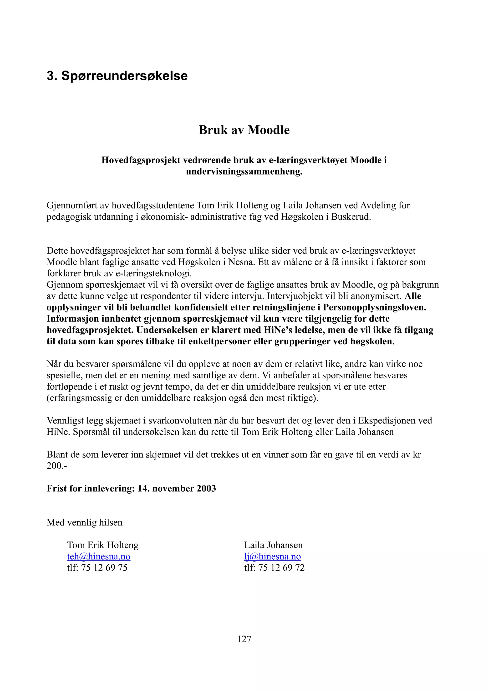 3. Spørreundersøkelse



                                       Bruk av Moodle

              Hovedfagsprosjekt vedrørende bruk av e-læringsverktøyet Moodle i
                                 undervisningssammenheng.


Gjennomført av hovedfagsstudentene Tom Erik Holteng og Laila Johansen ved Avdeling for
pedagogisk utdanning i økonomisk- administrative fag ved Høgskolen i Buskerud.


Dette hovedfagsprosjektet har som formål å belyse ulike sider ved bruk av e-læringsverktøyet
Moodle blant faglige ansatte ved Høgskolen i Nesna. Ett av målene er å få innsikt i faktorer som
forklarer bruk av e-læringsteknologi.
Gjennom spørreskjemaet vil vi få oversikt over de faglige ansattes bruk av Moodle, og på bakgrunn
av dette kunne velge ut respondenter til videre intervju. Intervjuobjekt vil bli anonymisert. Alle
opplysninger vil bli behandlet konfidensielt etter retningslinjene i Personopplysningsloven.
Informasjon innhentet gjennom spørreskjemaet vil kun være tilgjengelig for dette
hovedfagsprosjektet. Undersøkelsen er klarert med HiNe’s ledelse, men de vil ikke få tilgang
til data som kan spores tilbake til enkeltpersoner eller grupperinger ved høgskolen.

Når du besvarer spørsmålene vil du oppleve at noen av dem er relativt like, andre kan virke noe
spesielle, men det er en mening med samtlige av dem. Vi anbefaler at spørsmålene besvares
fortløpende i et raskt og jevnt tempo, da det er din umiddelbare reaksjon vi er ute etter
(erfaringsmessig er den umiddelbare reaksjon også den mest riktige).

Vennligst legg skjemaet i svarkonvolutten når du har besvart det og lever den i Ekspedisjonen ved
HiNe. Spørsmål til undersøkelsen kan du rette til Tom Erik Holteng eller Laila Johansen

Blant de som leverer inn skjemaet vil det trekkes ut en vinner som får en gave til en verdi av kr
200.-

Frist for innlevering: 14. november 2003


Med vennlig hilsen

     Tom Erik Holteng                              Laila Johansen
     teh@hinesna.no                                lj@hinesna.no
     tlf: 75 12 69 75                              tlf: 75 12 69 72




                                                 127
 