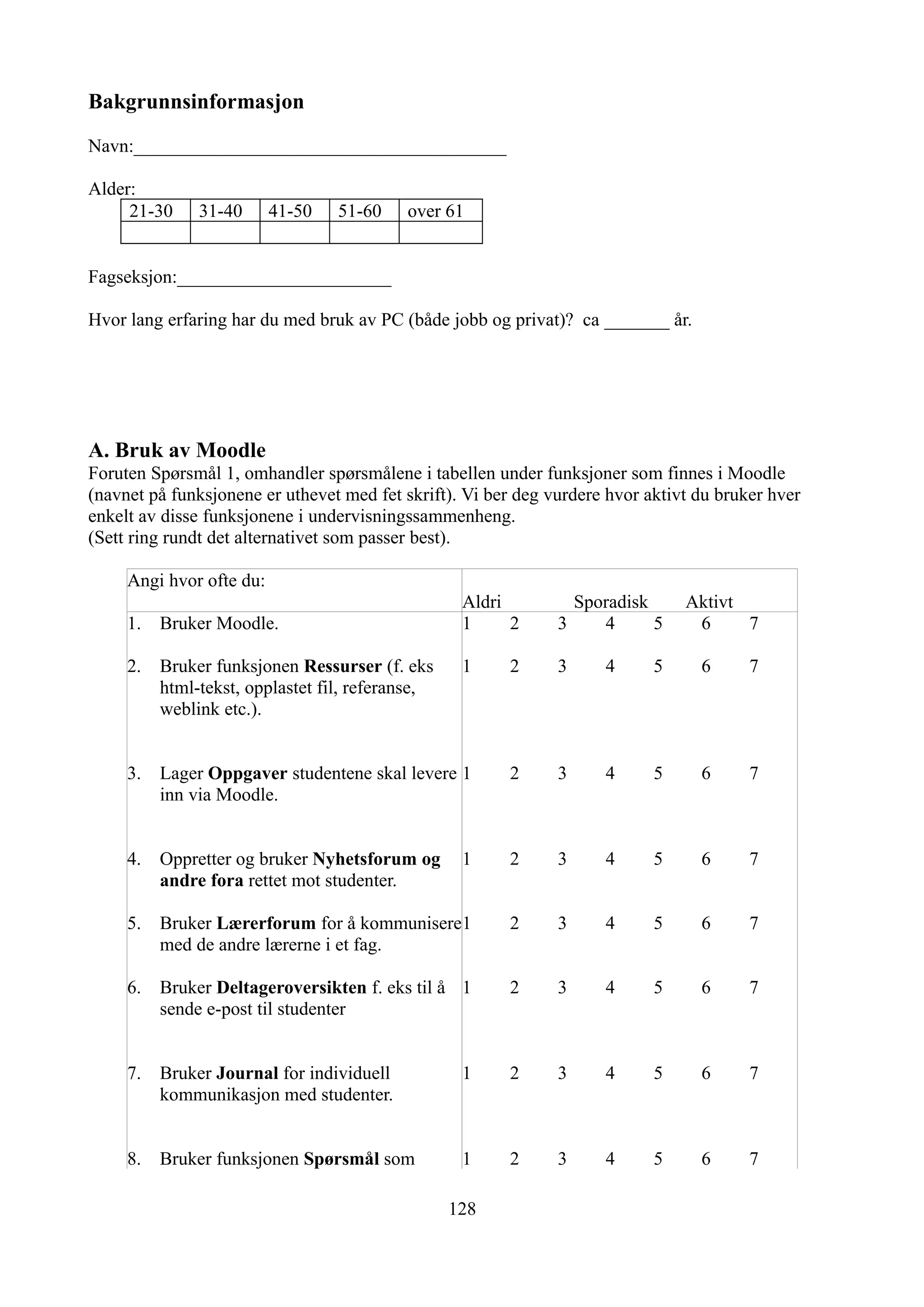 Bakgrunnsinformasjon

Navn:________________________________________

Alder:
     21-30     31-40      41-50   51-60    over 61


Fagseksjon:_______________________

Hvor lang erfaring har du med bruk av PC (både jobb og privat)? ca _______ år.




A. Bruk av Moodle
Foruten Spørsmål 1, omhandler spørsmålene i tabellen under funksjoner som finnes i Moodle
(navnet på funksjonene er uthevet med fet skrift). Vi ber deg vurdere hvor aktivt du bruker hver
enkelt av disse funksjonene i undervisningssammenheng.
(Sett ring rundt det alternativet som passer best).

     Angi hvor ofte du:
                                                   Aldri         Sporadisk      Aktivt
     1.   Bruker Moodle.                           1     2     3    4      5     6     7

     2.   Bruker funksjonen Ressurser (f. eks      1    2      3     4      5     6      7
          html-tekst, opplastet fil, referanse,
          weblink etc.).


     3.   Lager Oppgaver studentene skal levere 1       2      3     4      5     6      7
          inn via Moodle.


     4.   Oppretter og bruker Nyhetsforum og       1    2      3     4      5     6      7
          andre fora rettet mot studenter.

     5.   Bruker Lærerforum for å kommunisere1          2      3     4      5     6      7
          med de andre lærerne i et fag.

     6.   Bruker Deltageroversikten f. eks til å 1      2      3     4      5     6      7
          sende e-post til studenter


     7.   Bruker Journal for individuell           1    2      3     4      5     6      7
          kommunikasjon med studenter.


     8.   Bruker funksjonen Spørsmål som           1    2      3     4      5     6      7

                                                  128
 