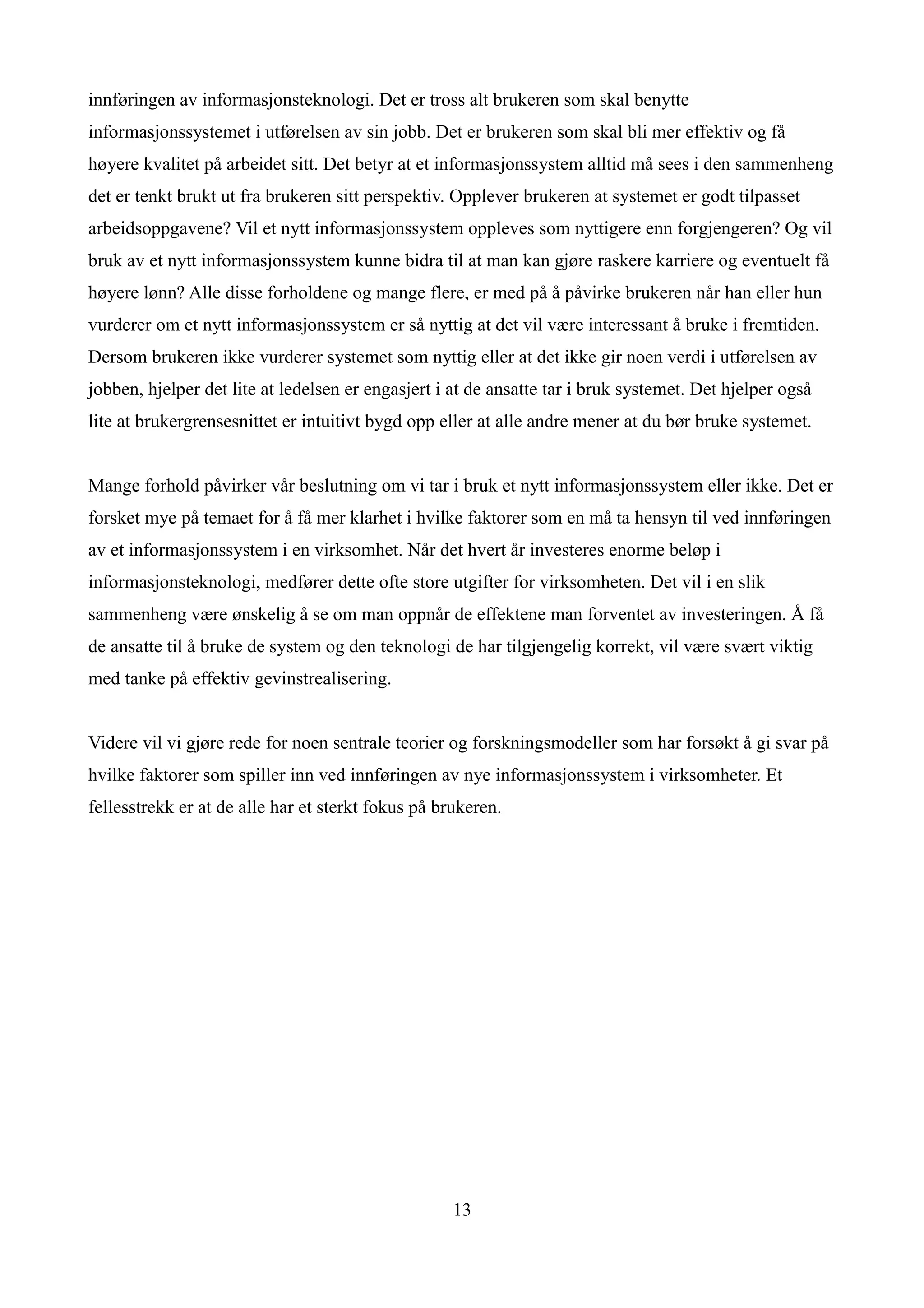 innføringen av informasjonsteknologi. Det er tross alt brukeren som skal benytte
informasjonssystemet i utførelsen av sin jobb. Det er brukeren som skal bli mer effektiv og få
høyere kvalitet på arbeidet sitt. Det betyr at et informasjonssystem alltid må sees i den sammenheng
det er tenkt brukt ut fra brukeren sitt perspektiv. Opplever brukeren at systemet er godt tilpasset
arbeidsoppgavene? Vil et nytt informasjonssystem oppleves som nyttigere enn forgjengeren? Og vil
bruk av et nytt informasjonssystem kunne bidra til at man kan gjøre raskere karriere og eventuelt få
høyere lønn? Alle disse forholdene og mange flere, er med på å påvirke brukeren når han eller hun
vurderer om et nytt informasjonssystem er så nyttig at det vil være interessant å bruke i fremtiden.
Dersom brukeren ikke vurderer systemet som nyttig eller at det ikke gir noen verdi i utførelsen av
jobben, hjelper det lite at ledelsen er engasjert i at de ansatte tar i bruk systemet. Det hjelper også
lite at brukergrensesnittet er intuitivt bygd opp eller at alle andre mener at du bør bruke systemet.


Mange forhold påvirker vår beslutning om vi tar i bruk et nytt informasjonssystem eller ikke. Det er
forsket mye på temaet for å få mer klarhet i hvilke faktorer som en må ta hensyn til ved innføringen
av et informasjonssystem i en virksomhet. Når det hvert år investeres enorme beløp i
informasjonsteknologi, medfører dette ofte store utgifter for virksomheten. Det vil i en slik
sammenheng være ønskelig å se om man oppnår de effektene man forventet av investeringen. Å få
de ansatte til å bruke de system og den teknologi de har tilgjengelig korrekt, vil være svært viktig
med tanke på effektiv gevinstrealisering.


Videre vil vi gjøre rede for noen sentrale teorier og forskningsmodeller som har forsøkt å gi svar på
hvilke faktorer som spiller inn ved innføringen av nye informasjonssystem i virksomheter. Et
fellesstrekk er at de alle har et sterkt fokus på brukeren.




                                                    13
 