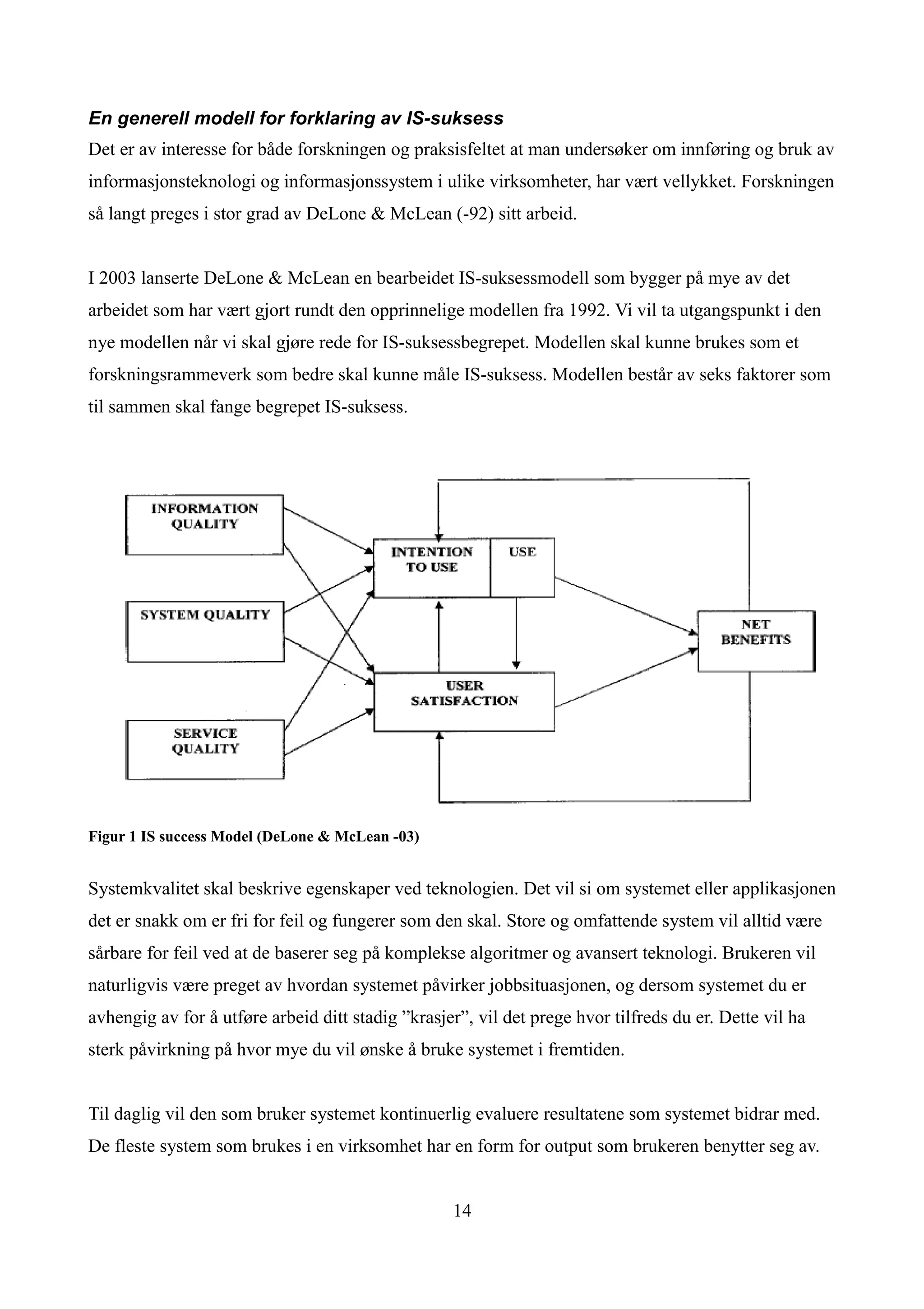 En generell modell for forklaring av IS-suksess
Det er av interesse for både forskningen og praksisfeltet at man undersøker om innføring og bruk av
informasjonsteknologi og informasjonssystem i ulike virksomheter, har vært vellykket. Forskningen
så langt preges i stor grad av DeLone & McLean (-92) sitt arbeid.


I 2003 lanserte DeLone & McLean en bearbeidet IS-suksessmodell som bygger på mye av det
arbeidet som har vært gjort rundt den opprinnelige modellen fra 1992. Vi vil ta utgangspunkt i den
nye modellen når vi skal gjøre rede for IS-suksessbegrepet. Modellen skal kunne brukes som et
forskningsrammeverk som bedre skal kunne måle IS-suksess. Modellen består av seks faktorer som
til sammen skal fange begrepet IS-suksess.




Figur 1 IS success Model (DeLone & McLean -03)


Systemkvalitet skal beskrive egenskaper ved teknologien. Det vil si om systemet eller applikasjonen
det er snakk om er fri for feil og fungerer som den skal. Store og omfattende system vil alltid være
sårbare for feil ved at de baserer seg på komplekse algoritmer og avansert teknologi. Brukeren vil
naturligvis være preget av hvordan systemet påvirker jobbsituasjonen, og dersom systemet du er
avhengig av for å utføre arbeid ditt stadig ”krasjer”, vil det prege hvor tilfreds du er. Dette vil ha
sterk påvirkning på hvor mye du vil ønske å bruke systemet i fremtiden.


Til daglig vil den som bruker systemet kontinuerlig evaluere resultatene som systemet bidrar med.
De fleste system som brukes i en virksomhet har en form for output som brukeren benytter seg av.


                                                   14
 