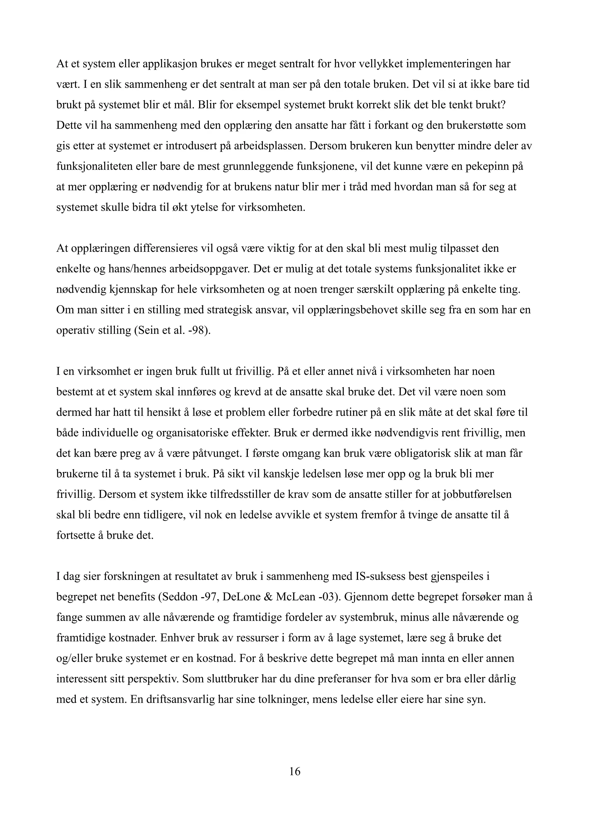 At et system eller applikasjon brukes er meget sentralt for hvor vellykket implementeringen har
vært. I en slik sammenheng er det sentralt at man ser på den totale bruken. Det vil si at ikke bare tid
brukt på systemet blir et mål. Blir for eksempel systemet brukt korrekt slik det ble tenkt brukt?
Dette vil ha sammenheng med den opplæring den ansatte har fått i forkant og den brukerstøtte som
gis etter at systemet er introdusert på arbeidsplassen. Dersom brukeren kun benytter mindre deler av
funksjonaliteten eller bare de mest grunnleggende funksjonene, vil det kunne være en pekepinn på
at mer opplæring er nødvendig for at brukens natur blir mer i tråd med hvordan man så for seg at
systemet skulle bidra til økt ytelse for virksomheten.


At opplæringen differensieres vil også være viktig for at den skal bli mest mulig tilpasset den
enkelte og hans/hennes arbeidsoppgaver. Det er mulig at det totale systems funksjonalitet ikke er
nødvendig kjennskap for hele virksomheten og at noen trenger særskilt opplæring på enkelte ting.
Om man sitter i en stilling med strategisk ansvar, vil opplæringsbehovet skille seg fra en som har en
operativ stilling (Sein et al. -98).


I en virksomhet er ingen bruk fullt ut frivillig. På et eller annet nivå i virksomheten har noen
bestemt at et system skal innføres og krevd at de ansatte skal bruke det. Det vil være noen som
dermed har hatt til hensikt å løse et problem eller forbedre rutiner på en slik måte at det skal føre til
både individuelle og organisatoriske effekter. Bruk er dermed ikke nødvendigvis rent frivillig, men
det kan bære preg av å være påtvunget. I første omgang kan bruk være obligatorisk slik at man får
brukerne til å ta systemet i bruk. På sikt vil kanskje ledelsen løse mer opp og la bruk bli mer
frivillig. Dersom et system ikke tilfredsstiller de krav som de ansatte stiller for at jobbutførelsen
skal bli bedre enn tidligere, vil nok en ledelse avvikle et system fremfor å tvinge de ansatte til å
fortsette å bruke det.


I dag sier forskningen at resultatet av bruk i sammenheng med IS-suksess best gjenspeiles i
begrepet net benefits (Seddon -97, DeLone & McLean -03). Gjennom dette begrepet forsøker man å
fange summen av alle nåværende og framtidige fordeler av systembruk, minus alle nåværende og
framtidige kostnader. Enhver bruk av ressurser i form av å lage systemet, lære seg å bruke det
og/eller bruke systemet er en kostnad. For å beskrive dette begrepet må man innta en eller annen
interessent sitt perspektiv. Som sluttbruker har du dine preferanser for hva som er bra eller dårlig
med et system. En driftsansvarlig har sine tolkninger, mens ledelse eller eiere har sine syn.




                                                   16
 