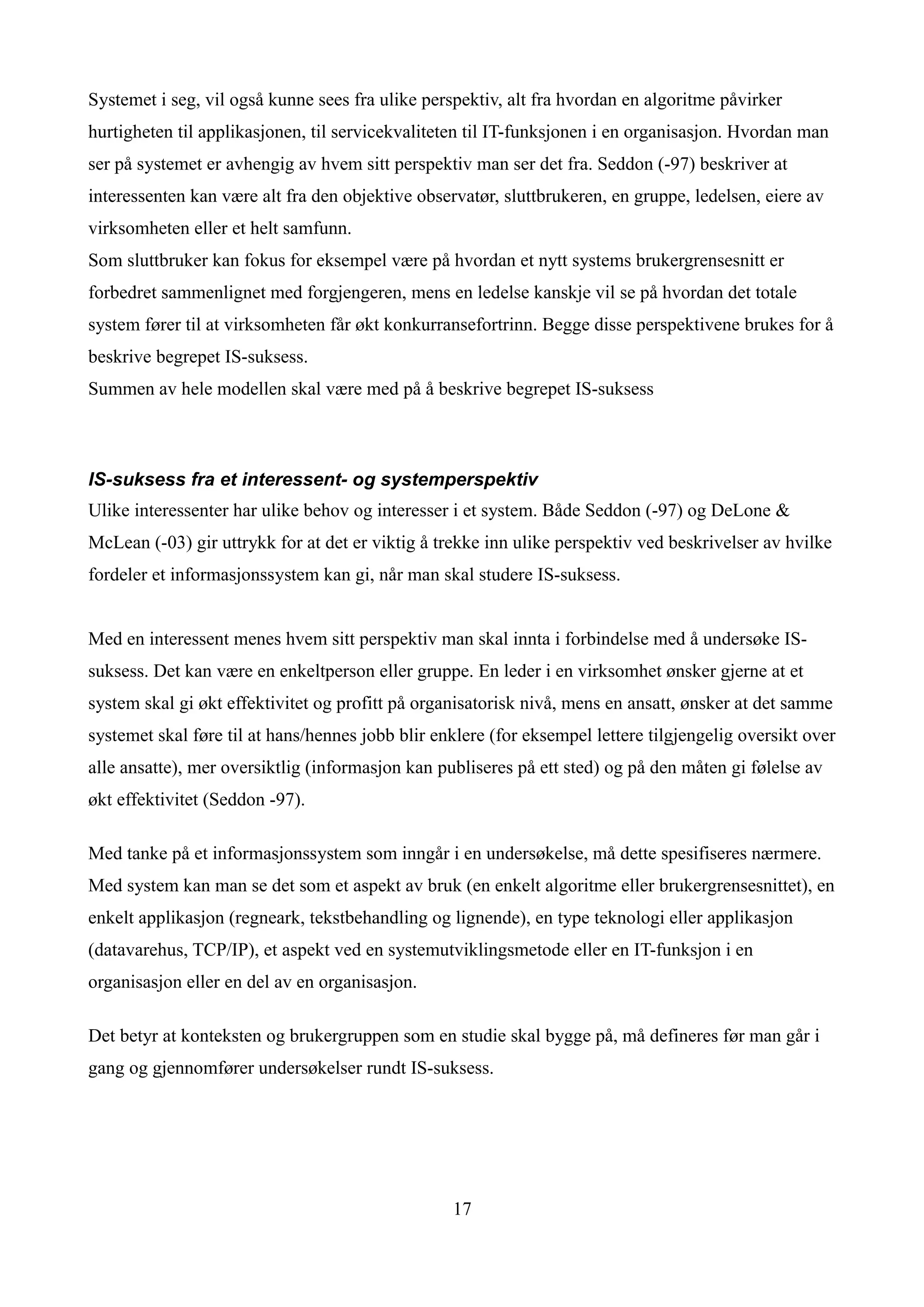 Systemet i seg, vil også kunne sees fra ulike perspektiv, alt fra hvordan en algoritme påvirker
hurtigheten til applikasjonen, til servicekvaliteten til IT-funksjonen i en organisasjon. Hvordan man
ser på systemet er avhengig av hvem sitt perspektiv man ser det fra. Seddon (-97) beskriver at
interessenten kan være alt fra den objektive observatør, sluttbrukeren, en gruppe, ledelsen, eiere av
virksomheten eller et helt samfunn.
Som sluttbruker kan fokus for eksempel være på hvordan et nytt systems brukergrensesnitt er
forbedret sammenlignet med forgjengeren, mens en ledelse kanskje vil se på hvordan det totale
system fører til at virksomheten får økt konkurransefortrinn. Begge disse perspektivene brukes for å
beskrive begrepet IS-suksess.
Summen av hele modellen skal være med på å beskrive begrepet IS-suksess



IS-suksess fra et interessent- og systemperspektiv
Ulike interessenter har ulike behov og interesser i et system. Både Seddon (-97) og DeLone &
McLean (-03) gir uttrykk for at det er viktig å trekke inn ulike perspektiv ved beskrivelser av hvilke
fordeler et informasjonssystem kan gi, når man skal studere IS-suksess.


Med en interessent menes hvem sitt perspektiv man skal innta i forbindelse med å undersøke IS-
suksess. Det kan være en enkeltperson eller gruppe. En leder i en virksomhet ønsker gjerne at et
system skal gi økt effektivitet og profitt på organisatorisk nivå, mens en ansatt, ønsker at det samme
systemet skal føre til at hans/hennes jobb blir enklere (for eksempel lettere tilgjengelig oversikt over
alle ansatte), mer oversiktlig (informasjon kan publiseres på ett sted) og på den måten gi følelse av
økt effektivitet (Seddon -97).

Med tanke på et informasjonssystem som inngår i en undersøkelse, må dette spesifiseres nærmere.
Med system kan man se det som et aspekt av bruk (en enkelt algoritme eller brukergrensesnittet), en
enkelt applikasjon (regneark, tekstbehandling og lignende), en type teknologi eller applikasjon
(datavarehus, TCP/IP), et aspekt ved en systemutviklingsmetode eller en IT-funksjon i en
organisasjon eller en del av en organisasjon.

Det betyr at konteksten og brukergruppen som en studie skal bygge på, må defineres før man går i
gang og gjennomfører undersøkelser rundt IS-suksess.




                                                  17
 