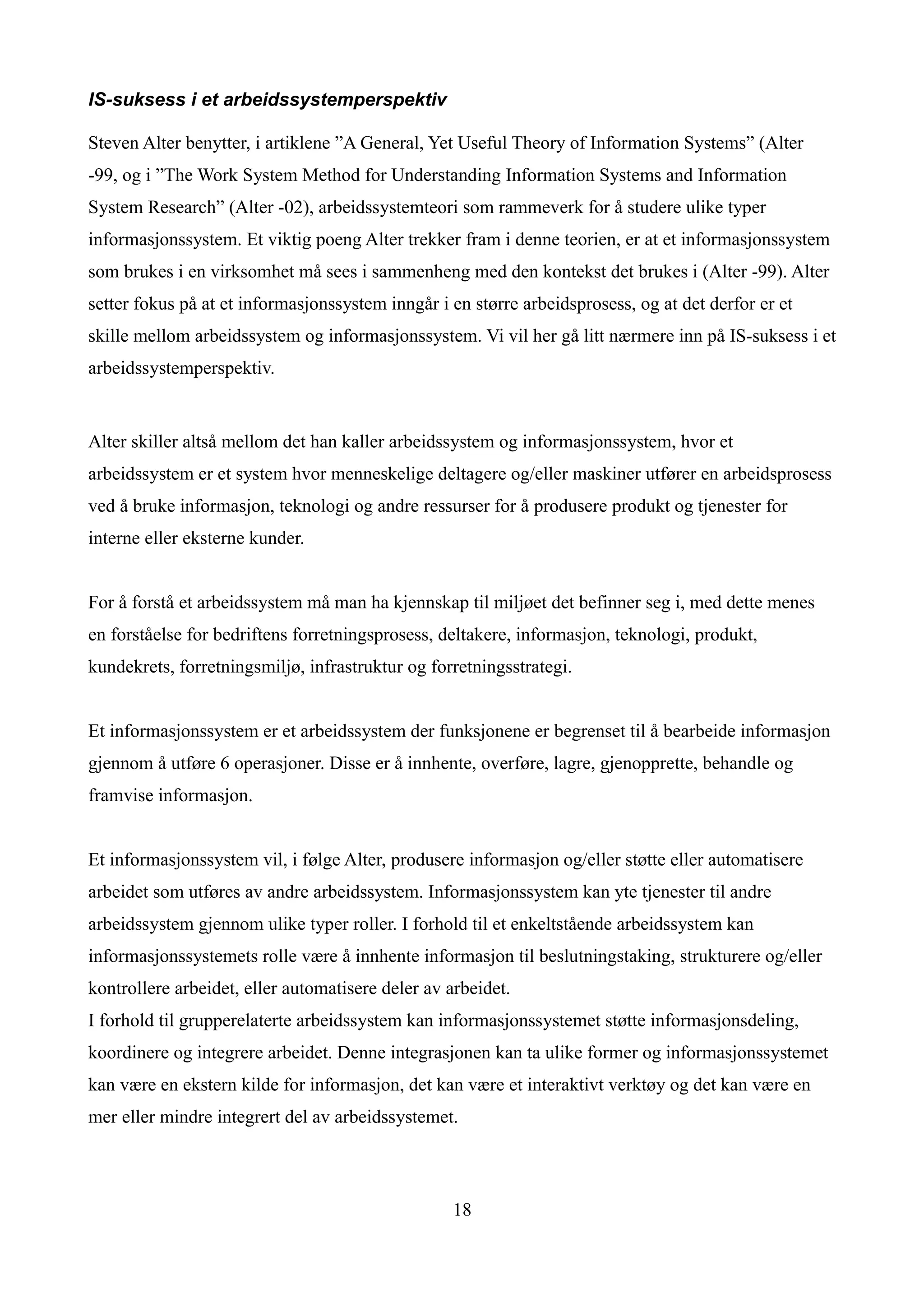 IS-suksess i et arbeidssystemperspektiv

Steven Alter benytter, i artiklene ”A General, Yet Useful Theory of Information Systems” (Alter
-99, og i ”The Work System Method for Understanding Information Systems and Information
System Research” (Alter -02), arbeidssystemteori som rammeverk for å studere ulike typer
informasjonssystem. Et viktig poeng Alter trekker fram i denne teorien, er at et informasjonssystem
som brukes i en virksomhet må sees i sammenheng med den kontekst det brukes i (Alter -99). Alter
setter fokus på at et informasjonssystem inngår i en større arbeidsprosess, og at det derfor er et
skille mellom arbeidssystem og informasjonssystem. Vi vil her gå litt nærmere inn på IS-suksess i et
arbeidssystemperspektiv.


Alter skiller altså mellom det han kaller arbeidssystem og informasjonssystem, hvor et
arbeidssystem er et system hvor menneskelige deltagere og/eller maskiner utfører en arbeidsprosess
ved å bruke informasjon, teknologi og andre ressurser for å produsere produkt og tjenester for
interne eller eksterne kunder.


For å forstå et arbeidssystem må man ha kjennskap til miljøet det befinner seg i, med dette menes
en forståelse for bedriftens forretningsprosess, deltakere, informasjon, teknologi, produkt,
kundekrets, forretningsmiljø, infrastruktur og forretningsstrategi.


Et informasjonssystem er et arbeidssystem der funksjonene er begrenset til å bearbeide informasjon
gjennom å utføre 6 operasjoner. Disse er å innhente, overføre, lagre, gjenopprette, behandle og
framvise informasjon.


Et informasjonssystem vil, i følge Alter, produsere informasjon og/eller støtte eller automatisere
arbeidet som utføres av andre arbeidssystem. Informasjonssystem kan yte tjenester til andre
arbeidssystem gjennom ulike typer roller. I forhold til et enkeltstående arbeidssystem kan
informasjonssystemets rolle være å innhente informasjon til beslutningstaking, strukturere og/eller
kontrollere arbeidet, eller automatisere deler av arbeidet.
I forhold til grupperelaterte arbeidssystem kan informasjonssystemet støtte informasjonsdeling,
koordinere og integrere arbeidet. Denne integrasjonen kan ta ulike former og informasjonssystemet
kan være en ekstern kilde for informasjon, det kan være et interaktivt verktøy og det kan være en
mer eller mindre integrert del av arbeidssystemet.



                                                  18
 