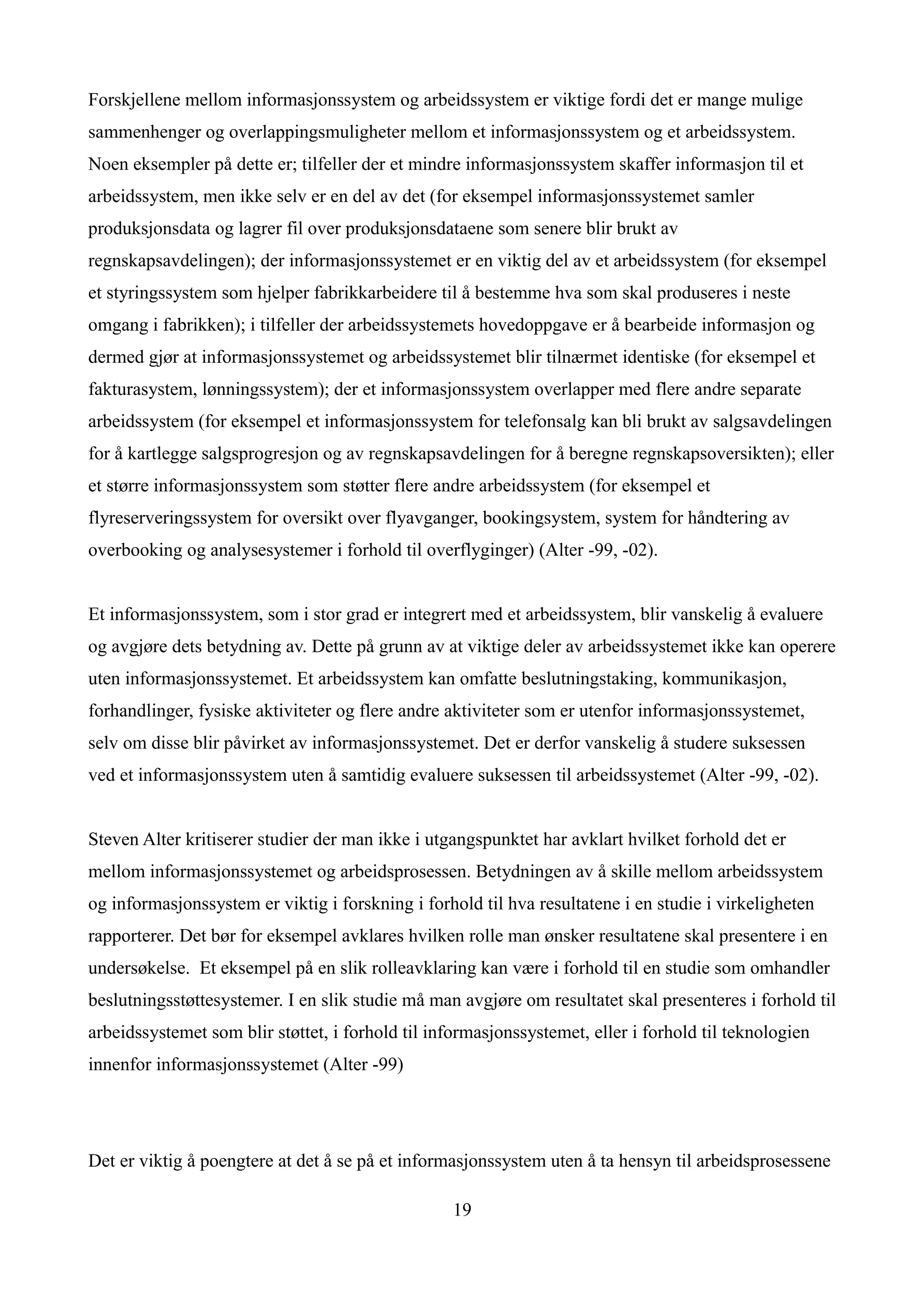 Forskjellene mellom informasjonssystem og arbeidssystem er viktige fordi det er mange mulige
sammenhenger og overlappingsmuligheter mellom et informasjonssystem og et arbeidssystem.
Noen eksempler på dette er; tilfeller der et mindre informasjonssystem skaffer informasjon til et
arbeidssystem, men ikke selv er en del av det (for eksempel informasjonssystemet samler
produksjonsdata og lagrer fil over produksjonsdataene som senere blir brukt av
regnskapsavdelingen); der informasjonssystemet er en viktig del av et arbeidssystem (for eksempel
et styringssystem som hjelper fabrikkarbeidere til å bestemme hva som skal produseres i neste
omgang i fabrikken); i tilfeller der arbeidssystemets hovedoppgave er å bearbeide informasjon og
dermed gjør at informasjonssystemet og arbeidssystemet blir tilnærmet identiske (for eksempel et
fakturasystem, lønningssystem); der et informasjonssystem overlapper med flere andre separate
arbeidssystem (for eksempel et informasjonssystem for telefonsalg kan bli brukt av salgsavdelingen
for å kartlegge salgsprogresjon og av regnskapsavdelingen for å beregne regnskapsoversikten); eller
et større informasjonssystem som støtter flere andre arbeidssystem (for eksempel et
flyreserveringssystem for oversikt over flyavganger, bookingsystem, system for håndtering av
overbooking og analysesystemer i forhold til overflyginger) (Alter -99, -02).


Et informasjonssystem, som i stor grad er integrert med et arbeidssystem, blir vanskelig å evaluere
og avgjøre dets betydning av. Dette på grunn av at viktige deler av arbeidssystemet ikke kan operere
uten informasjonssystemet. Et arbeidssystem kan omfatte beslutningstaking, kommunikasjon,
forhandlinger, fysiske aktiviteter og flere andre aktiviteter som er utenfor informasjonssystemet,
selv om disse blir påvirket av informasjonssystemet. Det er derfor vanskelig å studere suksessen
ved et informasjonssystem uten å samtidig evaluere suksessen til arbeidssystemet (Alter -99, -02).


Steven Alter kritiserer studier der man ikke i utgangspunktet har avklart hvilket forhold det er
mellom informasjonssystemet og arbeidsprosessen. Betydningen av å skille mellom arbeidssystem
og informasjonssystem er viktig i forskning i forhold til hva resultatene i en studie i virkeligheten
rapporterer. Det bør for eksempel avklares hvilken rolle man ønsker resultatene skal presentere i en
undersøkelse. Et eksempel på en slik rolleavklaring kan være i forhold til en studie som omhandler
beslutningsstøttesystemer. I en slik studie må man avgjøre om resultatet skal presenteres i forhold til
arbeidssystemet som blir støttet, i forhold til informasjonssystemet, eller i forhold til teknologien
innenfor informasjonssystemet (Alter -99)




Det er viktig å poengtere at det å se på et informasjonssystem uten å ta hensyn til arbeidsprosessene

                                                   19
 