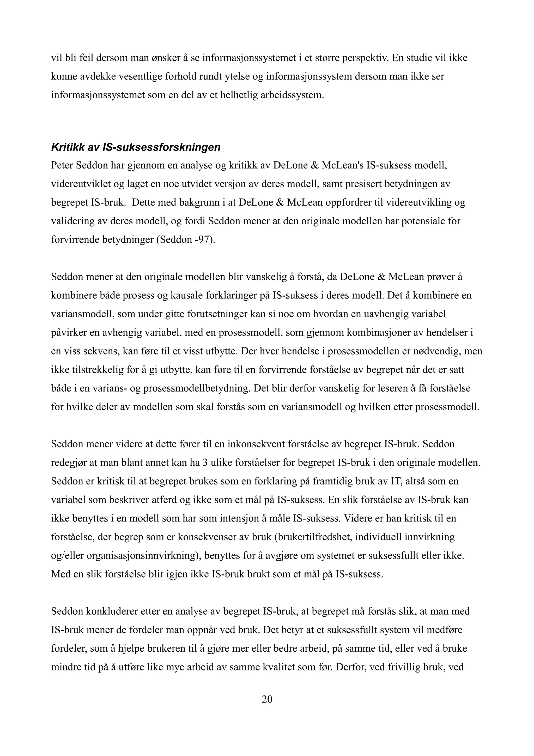 vil bli feil dersom man ønsker å se informasjonssystemet i et større perspektiv. En studie vil ikke
kunne avdekke vesentlige forhold rundt ytelse og informasjonssystem dersom man ikke ser
informasjonssystemet som en del av et helhetlig arbeidssystem.



Kritikk av IS-suksessforskningen
Peter Seddon har gjennom en analyse og kritikk av DeLone & McLean's IS-suksess modell,
videreutviklet og laget en noe utvidet versjon av deres modell, samt presisert betydningen av
begrepet IS-bruk. Dette med bakgrunn i at DeLone & McLean oppfordrer til videreutvikling og
validering av deres modell, og fordi Seddon mener at den originale modellen har potensiale for
forvirrende betydninger (Seddon -97).


Seddon mener at den originale modellen blir vanskelig å forstå, da DeLone & McLean prøver å
kombinere både prosess og kausale forklaringer på IS-suksess i deres modell. Det å kombinere en
variansmodell, som under gitte forutsetninger kan si noe om hvordan en uavhengig variabel
påvirker en avhengig variabel, med en prosessmodell, som gjennom kombinasjoner av hendelser i
en viss sekvens, kan føre til et visst utbytte. Der hver hendelse i prosessmodellen er nødvendig, men
ikke tilstrekkelig for å gi utbytte, kan føre til en forvirrende forståelse av begrepet når det er satt
både i en varians- og prosessmodellbetydning. Det blir derfor vanskelig for leseren å få forståelse
for hvilke deler av modellen som skal forstås som en variansmodell og hvilken etter prosessmodell.


Seddon mener videre at dette fører til en inkonsekvent forståelse av begrepet IS-bruk. Seddon
redegjør at man blant annet kan ha 3 ulike forståelser for begrepet IS-bruk i den originale modellen.
Seddon er kritisk til at begrepet brukes som en forklaring på framtidig bruk av IT, altså som en
variabel som beskriver atferd og ikke som et mål på IS-suksess. En slik forståelse av IS-bruk kan
ikke benyttes i en modell som har som intensjon å måle IS-suksess. Videre er han kritisk til en
forståelse, der begrep som er konsekvenser av bruk (brukertilfredshet, individuell innvirkning
og/eller organisasjonsinnvirkning), benyttes for å avgjøre om systemet er suksessfullt eller ikke.
Med en slik forståelse blir igjen ikke IS-bruk brukt som et mål på IS-suksess.


Seddon konkluderer etter en analyse av begrepet IS-bruk, at begrepet må forstås slik, at man med
IS-bruk mener de fordeler man oppnår ved bruk. Det betyr at et suksessfullt system vil medføre
fordeler, som å hjelpe brukeren til å gjøre mer eller bedre arbeid, på samme tid, eller ved å bruke
mindre tid på å utføre like mye arbeid av samme kvalitet som før. Derfor, ved frivillig bruk, ved


                                                    20
 
