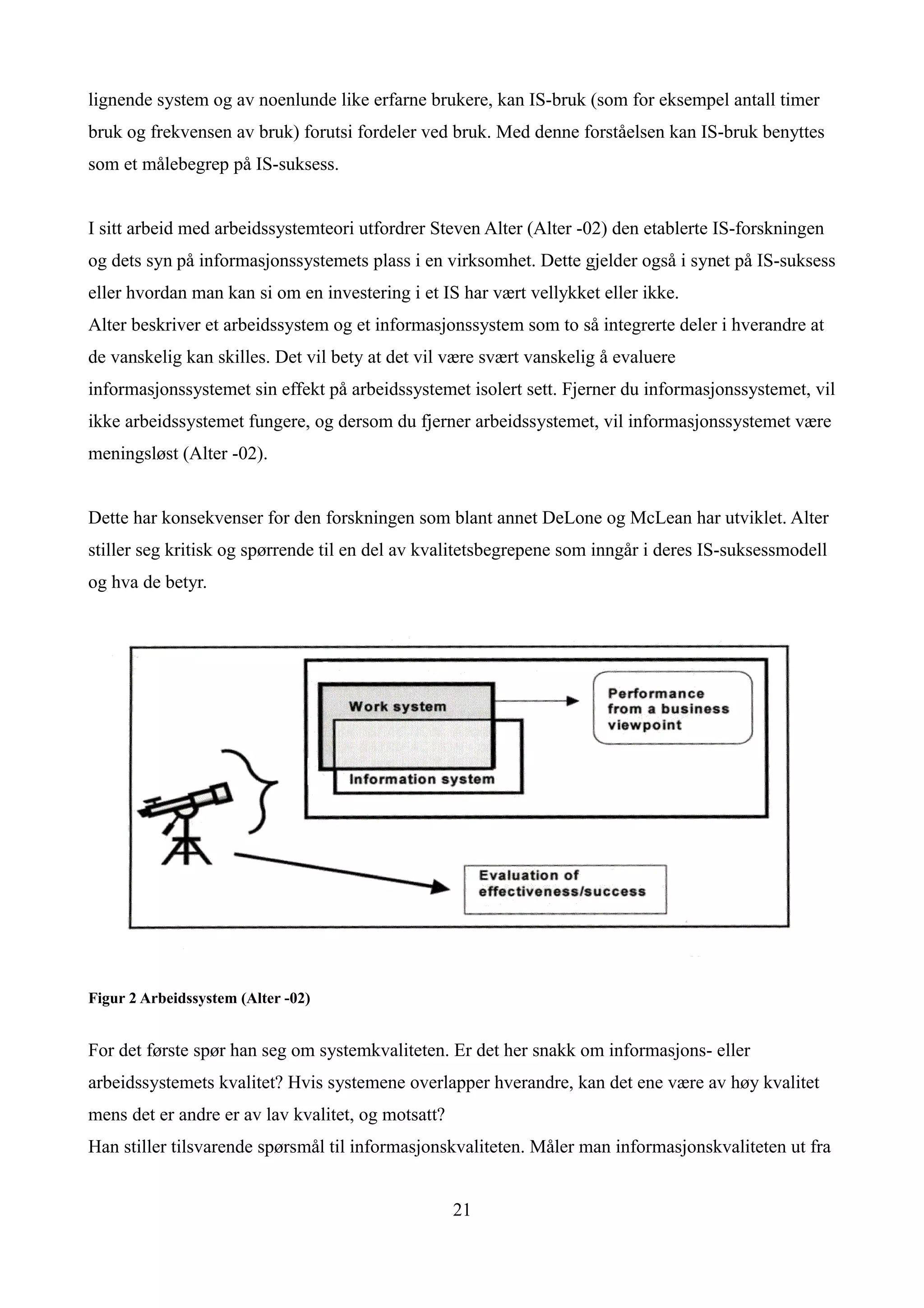 lignende system og av noenlunde like erfarne brukere, kan IS-bruk (som for eksempel antall timer
bruk og frekvensen av bruk) forutsi fordeler ved bruk. Med denne forståelsen kan IS-bruk benyttes
som et målebegrep på IS-suksess.


I sitt arbeid med arbeidssystemteori utfordrer Steven Alter (Alter -02) den etablerte IS-forskningen
og dets syn på informasjonssystemets plass i en virksomhet. Dette gjelder også i synet på IS-suksess
eller hvordan man kan si om en investering i et IS har vært vellykket eller ikke.
Alter beskriver et arbeidssystem og et informasjonssystem som to så integrerte deler i hverandre at
de vanskelig kan skilles. Det vil bety at det vil være svært vanskelig å evaluere
informasjonssystemet sin effekt på arbeidssystemet isolert sett. Fjerner du informasjonssystemet, vil
ikke arbeidssystemet fungere, og dersom du fjerner arbeidssystemet, vil informasjonssystemet være
meningsløst (Alter -02).


Dette har konsekvenser for den forskningen som blant annet DeLone og McLean har utviklet. Alter
stiller seg kritisk og spørrende til en del av kvalitetsbegrepene som inngår i deres IS-suksessmodell
og hva de betyr.




Figur 2 Arbeidssystem (Alter -02)


For det første spør han seg om systemkvaliteten. Er det her snakk om informasjons- eller
arbeidssystemets kvalitet? Hvis systemene overlapper hverandre, kan det ene være av høy kvalitet
mens det er andre er av lav kvalitet, og motsatt?
Han stiller tilsvarende spørsmål til informasjonskvaliteten. Måler man informasjonskvaliteten ut fra


                                                    21
 