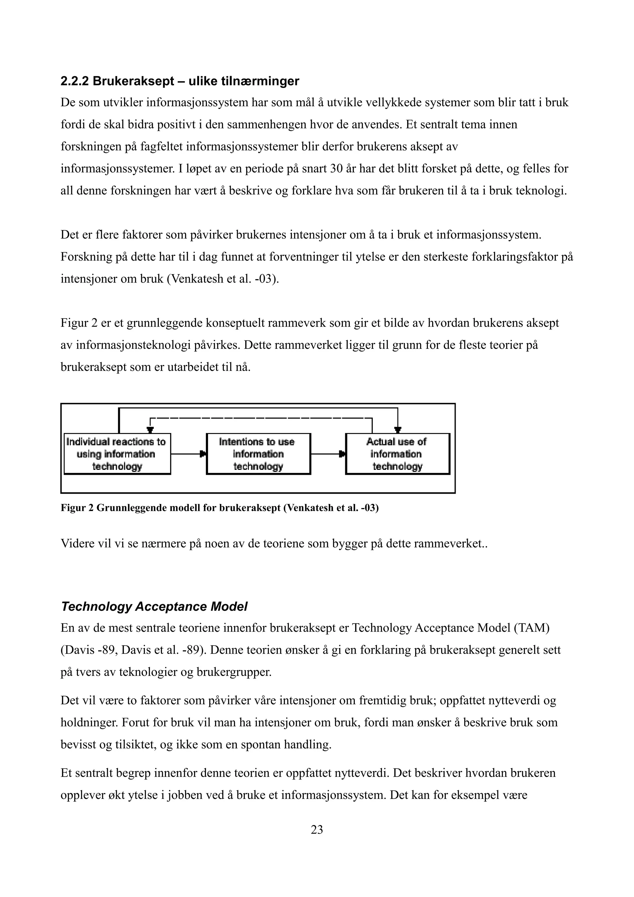 2.2.2 Brukeraksept – ulike tilnærminger
De som utvikler informasjonssystem har som mål å utvikle vellykkede systemer som blir tatt i bruk
fordi de skal bidra positivt i den sammenhengen hvor de anvendes. Et sentralt tema innen
forskningen på fagfeltet informasjonssystemer blir derfor brukerens aksept av
informasjonssystemer. I løpet av en periode på snart 30 år har det blitt forsket på dette, og felles for
all denne forskningen har vært å beskrive og forklare hva som får brukeren til å ta i bruk teknologi.


Det er flere faktorer som påvirker brukernes intensjoner om å ta i bruk et informasjonssystem.
Forskning på dette har til i dag funnet at forventninger til ytelse er den sterkeste forklaringsfaktor på
intensjoner om bruk (Venkatesh et al. -03).


Figur 2 er et grunnleggende konseptuelt rammeverk som gir et bilde av hvordan brukerens aksept
av informasjonsteknologi påvirkes. Dette rammeverket ligger til grunn for de fleste teorier på
brukeraksept som er utarbeidet til nå.




Figur 2 Grunnleggende modell for brukeraksept (Venkatesh et al. -03)


Videre vil vi se nærmere på noen av de teoriene som bygger på dette rammeverket..



Technology Acceptance Model
En av de mest sentrale teoriene innenfor brukeraksept er Technology Acceptance Model (TAM)
(Davis -89, Davis et al. -89). Denne teorien ønsker å gi en forklaring på brukeraksept generelt sett
på tvers av teknologier og brukergrupper.

Det vil være to faktorer som påvirker våre intensjoner om fremtidig bruk; oppfattet nytteverdi og
holdninger. Forut for bruk vil man ha intensjoner om bruk, fordi man ønsker å beskrive bruk som
bevisst og tilsiktet, og ikke som en spontan handling.

Et sentralt begrep innenfor denne teorien er oppfattet nytteverdi. Det beskriver hvordan brukeren
opplever økt ytelse i jobben ved å bruke et informasjonssystem. Det kan for eksempel være

                                                     23
 