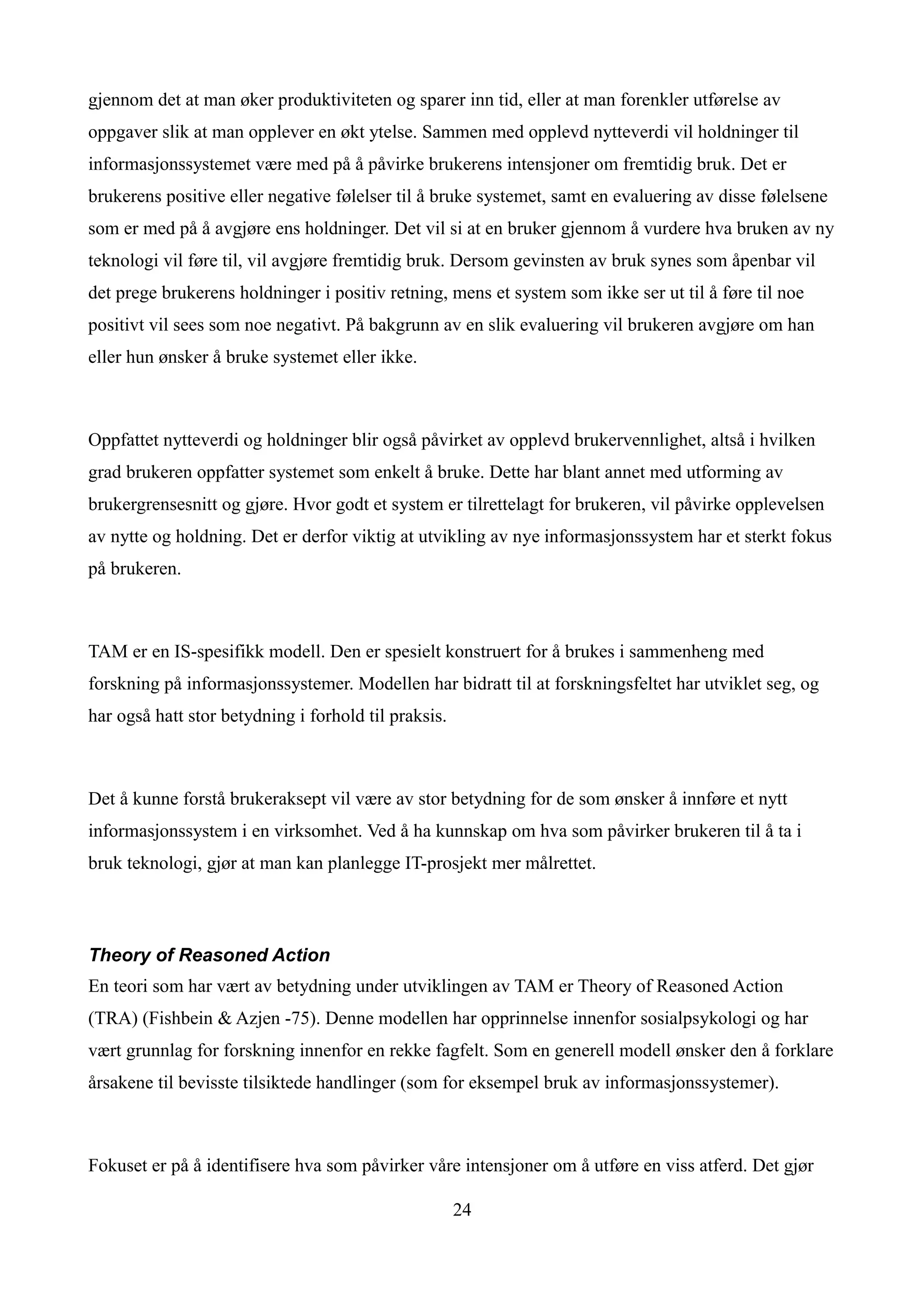 gjennom det at man øker produktiviteten og sparer inn tid, eller at man forenkler utførelse av
oppgaver slik at man opplever en økt ytelse. Sammen med opplevd nytteverdi vil holdninger til
informasjonssystemet være med på å påvirke brukerens intensjoner om fremtidig bruk. Det er
brukerens positive eller negative følelser til å bruke systemet, samt en evaluering av disse følelsene
som er med på å avgjøre ens holdninger. Det vil si at en bruker gjennom å vurdere hva bruken av ny
teknologi vil føre til, vil avgjøre fremtidig bruk. Dersom gevinsten av bruk synes som åpenbar vil
det prege brukerens holdninger i positiv retning, mens et system som ikke ser ut til å føre til noe
positivt vil sees som noe negativt. På bakgrunn av en slik evaluering vil brukeren avgjøre om han
eller hun ønsker å bruke systemet eller ikke.



Oppfattet nytteverdi og holdninger blir også påvirket av opplevd brukervennlighet, altså i hvilken
grad brukeren oppfatter systemet som enkelt å bruke. Dette har blant annet med utforming av
brukergrensesnitt og gjøre. Hvor godt et system er tilrettelagt for brukeren, vil påvirke opplevelsen
av nytte og holdning. Det er derfor viktig at utvikling av nye informasjonssystem har et sterkt fokus
på brukeren.



TAM er en IS-spesifikk modell. Den er spesielt konstruert for å brukes i sammenheng med
forskning på informasjonssystemer. Modellen har bidratt til at forskningsfeltet har utviklet seg, og
har også hatt stor betydning i forhold til praksis.



Det å kunne forstå brukeraksept vil være av stor betydning for de som ønsker å innføre et nytt
informasjonssystem i en virksomhet. Ved å ha kunnskap om hva som påvirker brukeren til å ta i
bruk teknologi, gjør at man kan planlegge IT-prosjekt mer målrettet.



Theory of Reasoned Action
En teori som har vært av betydning under utviklingen av TAM er Theory of Reasoned Action
(TRA) (Fishbein & Azjen -75). Denne modellen har opprinnelse innenfor sosialpsykologi og har
vært grunnlag for forskning innenfor en rekke fagfelt. Som en generell modell ønsker den å forklare
årsakene til bevisste tilsiktede handlinger (som for eksempel bruk av informasjonssystemer).



Fokuset er på å identifisere hva som påvirker våre intensjoner om å utføre en viss atferd. Det gjør

                                                      24
 