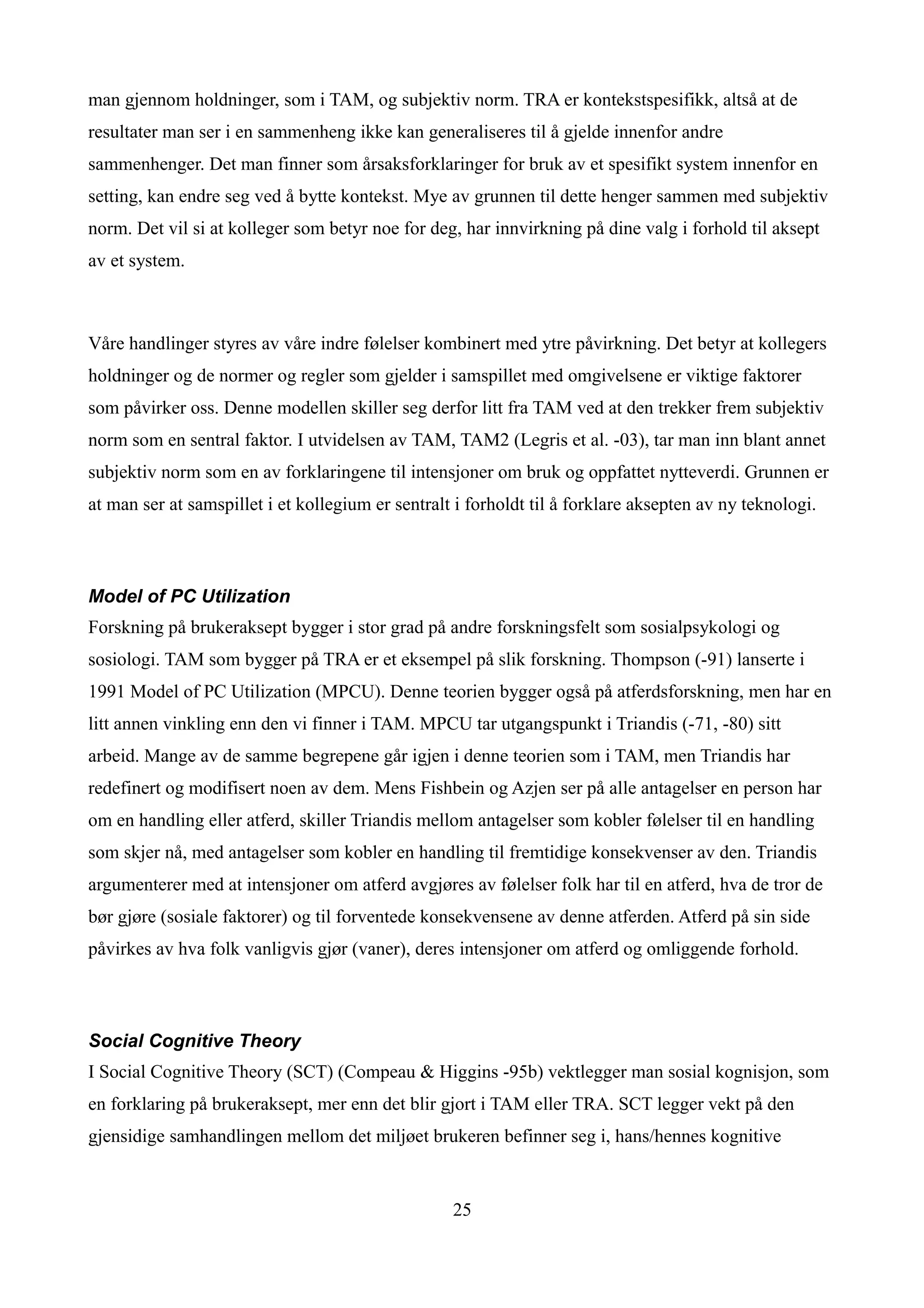 man gjennom holdninger, som i TAM, og subjektiv norm. TRA er kontekstspesifikk, altså at de
resultater man ser i en sammenheng ikke kan generaliseres til å gjelde innenfor andre
sammenhenger. Det man finner som årsaksforklaringer for bruk av et spesifikt system innenfor en
setting, kan endre seg ved å bytte kontekst. Mye av grunnen til dette henger sammen med subjektiv
norm. Det vil si at kolleger som betyr noe for deg, har innvirkning på dine valg i forhold til aksept
av et system.



Våre handlinger styres av våre indre følelser kombinert med ytre påvirkning. Det betyr at kollegers
holdninger og de normer og regler som gjelder i samspillet med omgivelsene er viktige faktorer
som påvirker oss. Denne modellen skiller seg derfor litt fra TAM ved at den trekker frem subjektiv
norm som en sentral faktor. I utvidelsen av TAM, TAM2 (Legris et al. -03), tar man inn blant annet
subjektiv norm som en av forklaringene til intensjoner om bruk og oppfattet nytteverdi. Grunnen er
at man ser at samspillet i et kollegium er sentralt i forholdt til å forklare aksepten av ny teknologi.



Model of PC Utilization
Forskning på brukeraksept bygger i stor grad på andre forskningsfelt som sosialpsykologi og
sosiologi. TAM som bygger på TRA er et eksempel på slik forskning. Thompson (-91) lanserte i
1991 Model of PC Utilization (MPCU). Denne teorien bygger også på atferdsforskning, men har en
litt annen vinkling enn den vi finner i TAM. MPCU tar utgangspunkt i Triandis (-71, -80) sitt
arbeid. Mange av de samme begrepene går igjen i denne teorien som i TAM, men Triandis har
redefinert og modifisert noen av dem. Mens Fishbein og Azjen ser på alle antagelser en person har
om en handling eller atferd, skiller Triandis mellom antagelser som kobler følelser til en handling
som skjer nå, med antagelser som kobler en handling til fremtidige konsekvenser av den. Triandis
argumenterer med at intensjoner om atferd avgjøres av følelser folk har til en atferd, hva de tror de
bør gjøre (sosiale faktorer) og til forventede konsekvensene av denne atferden. Atferd på sin side
påvirkes av hva folk vanligvis gjør (vaner), deres intensjoner om atferd og omliggende forhold.



Social Cognitive Theory
I Social Cognitive Theory (SCT) (Compeau & Higgins -95b) vektlegger man sosial kognisjon, som
en forklaring på brukeraksept, mer enn det blir gjort i TAM eller TRA. SCT legger vekt på den
gjensidige samhandlingen mellom det miljøet brukeren befinner seg i, hans/hennes kognitive


                                                   25
 