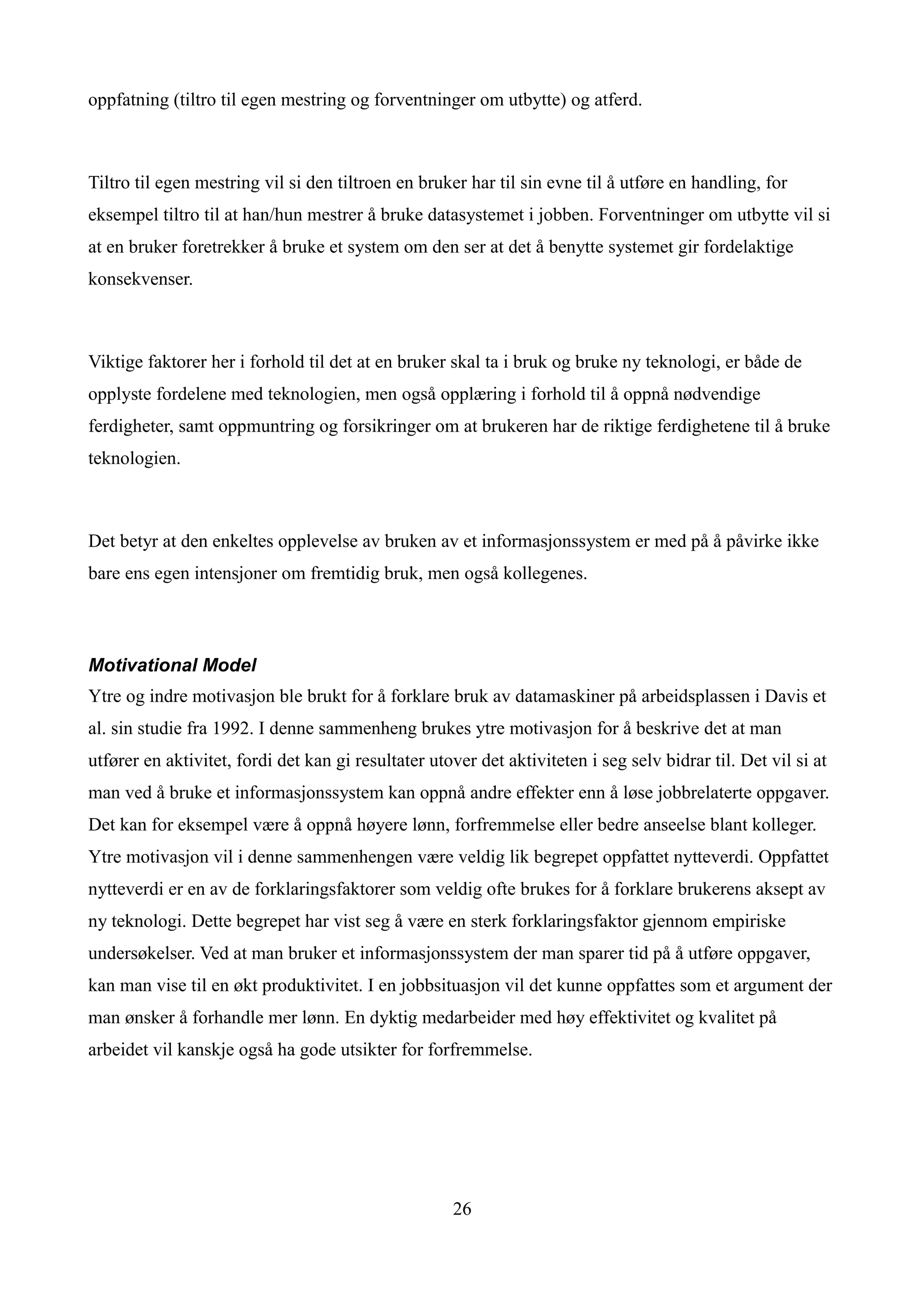 oppfatning (tiltro til egen mestring og forventninger om utbytte) og atferd.



Tiltro til egen mestring vil si den tiltroen en bruker har til sin evne til å utføre en handling, for
eksempel tiltro til at han/hun mestrer å bruke datasystemet i jobben. Forventninger om utbytte vil si
at en bruker foretrekker å bruke et system om den ser at det å benytte systemet gir fordelaktige
konsekvenser.



Viktige faktorer her i forhold til det at en bruker skal ta i bruk og bruke ny teknologi, er både de
opplyste fordelene med teknologien, men også opplæring i forhold til å oppnå nødvendige
ferdigheter, samt oppmuntring og forsikringer om at brukeren har de riktige ferdighetene til å bruke
teknologien.



Det betyr at den enkeltes opplevelse av bruken av et informasjonssystem er med på å påvirke ikke
bare ens egen intensjoner om fremtidig bruk, men også kollegenes.



Motivational Model
Ytre og indre motivasjon ble brukt for å forklare bruk av datamaskiner på arbeidsplassen i Davis et
al. sin studie fra 1992. I denne sammenheng brukes ytre motivasjon for å beskrive det at man
utfører en aktivitet, fordi det kan gi resultater utover det aktiviteten i seg selv bidrar til. Det vil si at
man ved å bruke et informasjonssystem kan oppnå andre effekter enn å løse jobbrelaterte oppgaver.
Det kan for eksempel være å oppnå høyere lønn, forfremmelse eller bedre anseelse blant kolleger.
Ytre motivasjon vil i denne sammenhengen være veldig lik begrepet oppfattet nytteverdi. Oppfattet
nytteverdi er en av de forklaringsfaktorer som veldig ofte brukes for å forklare brukerens aksept av
ny teknologi. Dette begrepet har vist seg å være en sterk forklaringsfaktor gjennom empiriske
undersøkelser. Ved at man bruker et informasjonssystem der man sparer tid på å utføre oppgaver,
kan man vise til en økt produktivitet. I en jobbsituasjon vil det kunne oppfattes som et argument der
man ønsker å forhandle mer lønn. En dyktig medarbeider med høy effektivitet og kvalitet på
arbeidet vil kanskje også ha gode utsikter for forfremmelse.




                                                     26
 