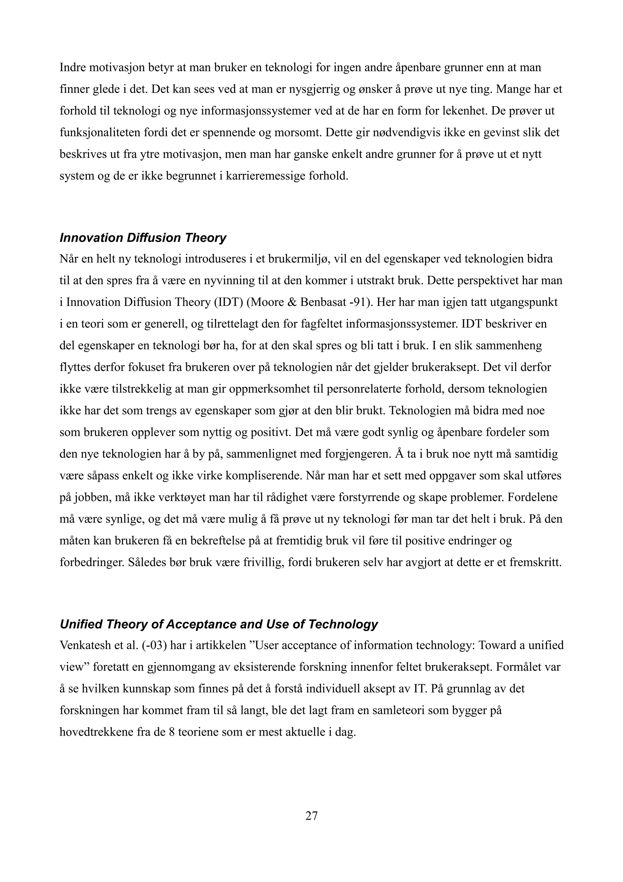 Indre motivasjon betyr at man bruker en teknologi for ingen andre åpenbare grunner enn at man
finner glede i det. Det kan sees ved at man er nysgjerrig og ønsker å prøve ut nye ting. Mange har et
forhold til teknologi og nye informasjonssystemer ved at de har en form for lekenhet. De prøver ut
funksjonaliteten fordi det er spennende og morsomt. Dette gir nødvendigvis ikke en gevinst slik det
beskrives ut fra ytre motivasjon, men man har ganske enkelt andre grunner for å prøve ut et nytt
system og de er ikke begrunnet i karrieremessige forhold.



Innovation Diffusion Theory
Når en helt ny teknologi introduseres i et brukermiljø, vil en del egenskaper ved teknologien bidra
til at den spres fra å være en nyvinning til at den kommer i utstrakt bruk. Dette perspektivet har man
i Innovation Diffusion Theory (IDT) (Moore & Benbasat -91). Her har man igjen tatt utgangspunkt
i en teori som er generell, og tilrettelagt den for fagfeltet informasjonssystemer. IDT beskriver en
del egenskaper en teknologi bør ha, for at den skal spres og bli tatt i bruk. I en slik sammenheng
flyttes derfor fokuset fra brukeren over på teknologien når det gjelder brukeraksept. Det vil derfor
ikke være tilstrekkelig at man gir oppmerksomhet til personrelaterte forhold, dersom teknologien
ikke har det som trengs av egenskaper som gjør at den blir brukt. Teknologien må bidra med noe
som brukeren opplever som nyttig og positivt. Det må være godt synlig og åpenbare fordeler som
den nye teknologien har å by på, sammenlignet med forgjengeren. Å ta i bruk noe nytt må samtidig
være såpass enkelt og ikke virke kompliserende. Når man har et sett med oppgaver som skal utføres
på jobben, må ikke verktøyet man har til rådighet være forstyrrende og skape problemer. Fordelene
må være synlige, og det må være mulig å få prøve ut ny teknologi før man tar det helt i bruk. På den
måten kan brukeren få en bekreftelse på at fremtidig bruk vil føre til positive endringer og
forbedringer. Således bør bruk være frivillig, fordi brukeren selv har avgjort at dette er et fremskritt.



Unified Theory of Acceptance and Use of Technology
Venkatesh et al. (-03) har i artikkelen ”User acceptance of information technology: Toward a unified
view” foretatt en gjennomgang av eksisterende forskning innenfor feltet brukeraksept. Formålet var
å se hvilken kunnskap som finnes på det å forstå individuell aksept av IT. På grunnlag av det
forskningen har kommet fram til så langt, ble det lagt fram en samleteori som bygger på
hovedtrekkene fra de 8 teoriene som er mest aktuelle i dag.




                                                   27
 