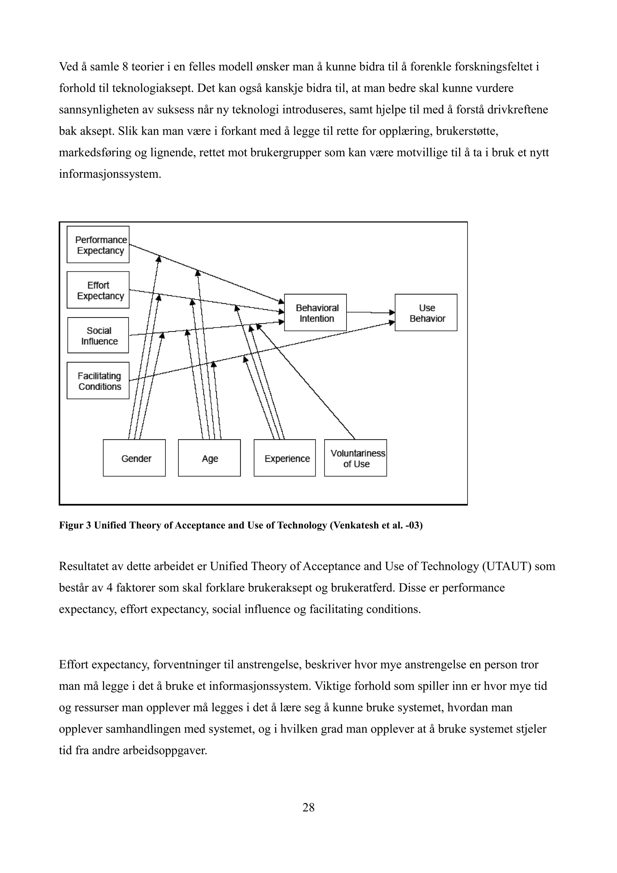 Ved å samle 8 teorier i en felles modell ønsker man å kunne bidra til å forenkle forskningsfeltet i
forhold til teknologiaksept. Det kan også kanskje bidra til, at man bedre skal kunne vurdere
sannsynligheten av suksess når ny teknologi introduseres, samt hjelpe til med å forstå drivkreftene
bak aksept. Slik kan man være i forkant med å legge til rette for opplæring, brukerstøtte,
markedsføring og lignende, rettet mot brukergrupper som kan være motvillige til å ta i bruk et nytt
informasjonssystem.




Figur 3 Unified Theory of Acceptance and Use of Technology (Venkatesh et al. -03)



Resultatet av dette arbeidet er Unified Theory of Acceptance and Use of Technology (UTAUT) som
består av 4 faktorer som skal forklare brukeraksept og brukeratferd. Disse er performance
expectancy, effort expectancy, social influence og facilitating conditions.



Effort expectancy, forventninger til anstrengelse, beskriver hvor mye anstrengelse en person tror
man må legge i det å bruke et informasjonssystem. Viktige forhold som spiller inn er hvor mye tid
og ressurser man opplever må legges i det å lære seg å kunne bruke systemet, hvordan man
opplever samhandlingen med systemet, og i hvilken grad man opplever at å bruke systemet stjeler
tid fra andre arbeidsoppgaver.



                                                      28
 