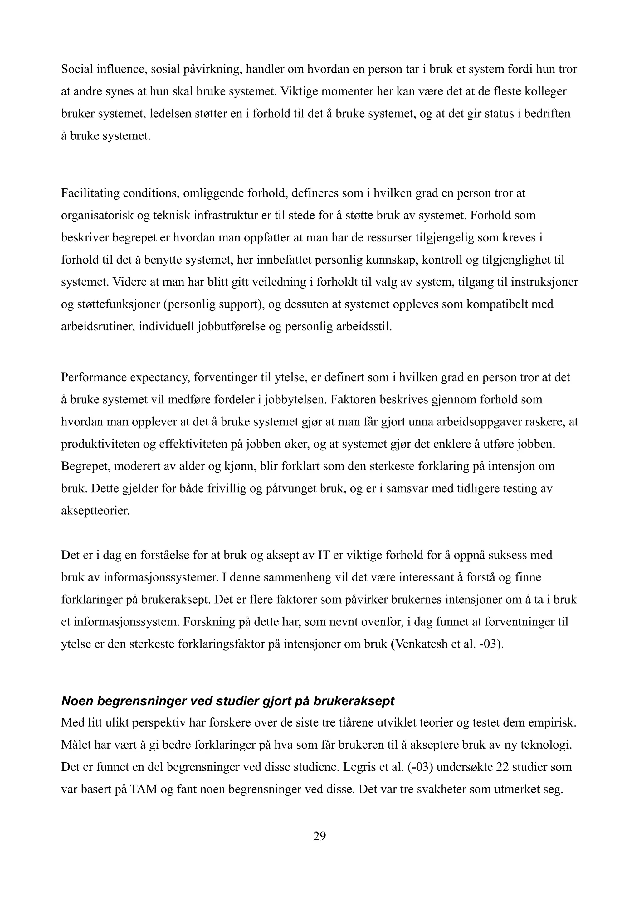 Social influence, sosial påvirkning, handler om hvordan en person tar i bruk et system fordi hun tror
at andre synes at hun skal bruke systemet. Viktige momenter her kan være det at de fleste kolleger
bruker systemet, ledelsen støtter en i forhold til det å bruke systemet, og at det gir status i bedriften
å bruke systemet.



Facilitating conditions, omliggende forhold, defineres som i hvilken grad en person tror at
organisatorisk og teknisk infrastruktur er til stede for å støtte bruk av systemet. Forhold som
beskriver begrepet er hvordan man oppfatter at man har de ressurser tilgjengelig som kreves i
forhold til det å benytte systemet, her innbefattet personlig kunnskap, kontroll og tilgjenglighet til
systemet. Videre at man har blitt gitt veiledning i forholdt til valg av system, tilgang til instruksjoner
og støttefunksjoner (personlig support), og dessuten at systemet oppleves som kompatibelt med
arbeidsrutiner, individuell jobbutførelse og personlig arbeidsstil.


Performance expectancy, forventinger til ytelse, er definert som i hvilken grad en person tror at det
å bruke systemet vil medføre fordeler i jobbytelsen. Faktoren beskrives gjennom forhold som
hvordan man opplever at det å bruke systemet gjør at man får gjort unna arbeidsoppgaver raskere, at
produktiviteten og effektiviteten på jobben øker, og at systemet gjør det enklere å utføre jobben.
Begrepet, moderert av alder og kjønn, blir forklart som den sterkeste forklaring på intensjon om
bruk. Dette gjelder for både frivillig og påtvunget bruk, og er i samsvar med tidligere testing av
akseptteorier.


Det er i dag en forståelse for at bruk og aksept av IT er viktige forhold for å oppnå suksess med
bruk av informasjonssystemer. I denne sammenheng vil det være interessant å forstå og finne
forklaringer på brukeraksept. Det er flere faktorer som påvirker brukernes intensjoner om å ta i bruk
et informasjonssystem. Forskning på dette har, som nevnt ovenfor, i dag funnet at forventninger til
ytelse er den sterkeste forklaringsfaktor på intensjoner om bruk (Venkatesh et al. -03).



Noen begrensninger ved studier gjort på brukeraksept
Med litt ulikt perspektiv har forskere over de siste tre tiårene utviklet teorier og testet dem empirisk.
Målet har vært å gi bedre forklaringer på hva som får brukeren til å akseptere bruk av ny teknologi.
Det er funnet en del begrensninger ved disse studiene. Legris et al. (-03) undersøkte 22 studier som
var basert på TAM og fant noen begrensninger ved disse. Det var tre svakheter som utmerket seg.


                                                   29
 