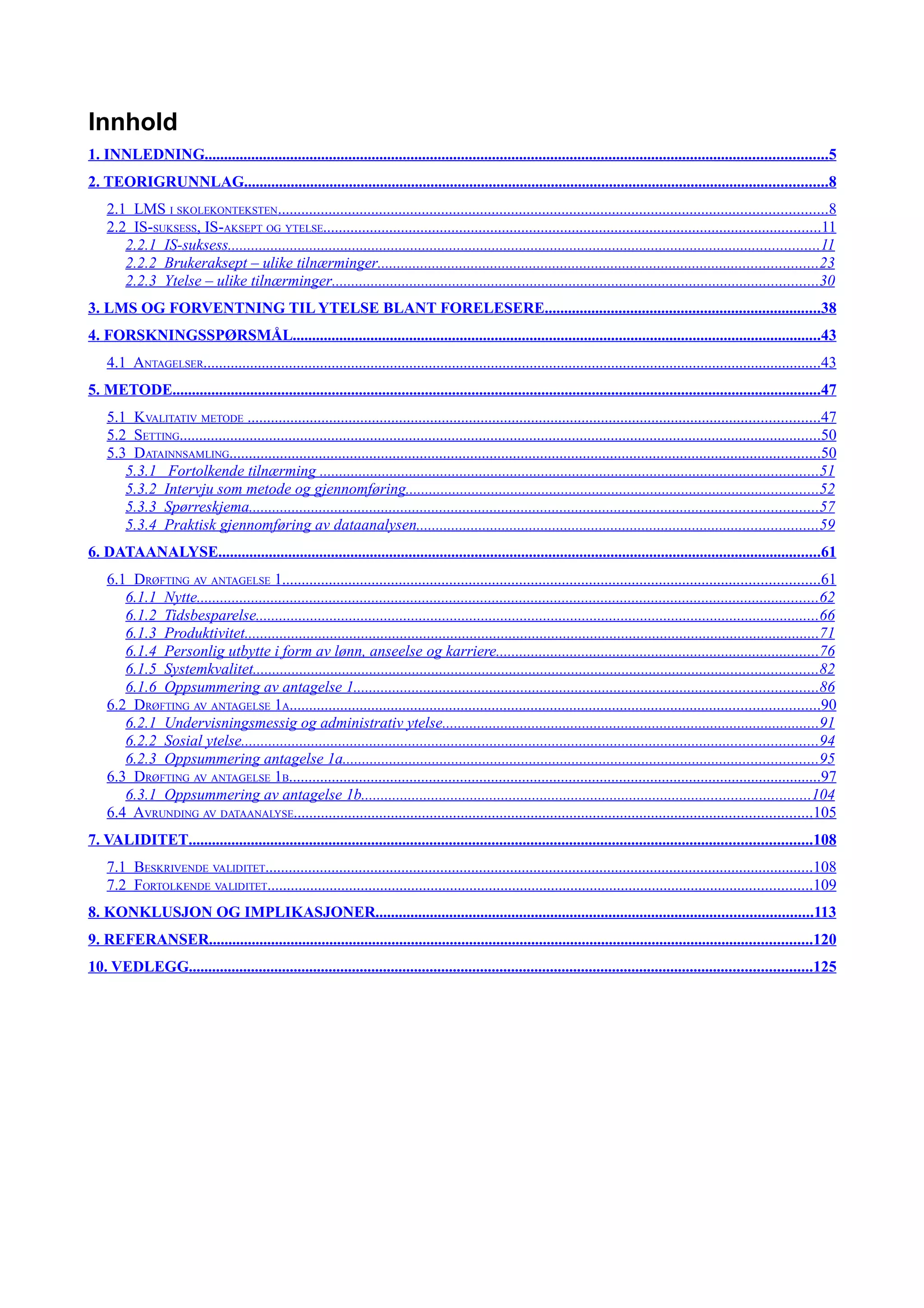 Innhold
1. INNLEDNING................................................................................................................................................................5
2. TEORIGRUNNLAG......................................................................................................................................................8
    2.1 LMS I SKOLEKONTEKSTEN.............................................................................................................................................8
    2.2 IS-SUKSESS, IS-AKSEPT OG YTELSE................................................................................................................................11
       2.2.1 IS-suksess........................................................................................................................................................11
       2.2.2 Brukeraksept – ulike tilnærminger.................................................................................................................23
       2.2.3 Ytelse – ulike tilnærminger.............................................................................................................................30
3. LMS OG FORVENTNING TIL YTELSE BLANT FORELESERE.......................................................................38
4. FORSKNINGSSPØRSMÅL........................................................................................................................................43
    4.1 ANTAGELSER...............................................................................................................................................................43
5. METODE.......................................................................................................................................................................47
    5.1 KVALITATIV METODE ...................................................................................................................................................47
    5.2 SETTING.....................................................................................................................................................................50
    5.3 DATAINNSAMLING........................................................................................................................................................50
       5.3.1 Fortolkende tilnærming ................................................................................................................................51
       5.3.2 Intervju som metode og gjennomføring..........................................................................................................52
       5.3.3 Spørreskjema..................................................................................................................................................57
       5.3.4 Praktisk gjennomføring av dataanalysen.......................................................................................................59
6. DATAANALYSE...........................................................................................................................................................61
    6.1 DRØFTING AV ANTAGELSE 1..........................................................................................................................................61
       6.1.1 Nytte................................................................................................................................................................62
       6.1.2 Tidsbesparelse.................................................................................................................................................66
       6.1.3 Produktivitet....................................................................................................................................................71
       6.1.4 Personlig utbytte i form av lønn, anseelse og karriere...................................................................................76
       6.1.5 Systemkvalitet.................................................................................................................................................82
       6.1.6 Oppsummering av antagelse 1.......................................................................................................................86
    6.2 DRØFTING AV ANTAGELSE 1A........................................................................................................................................90
       6.2.1 Undervisningsmessig og administrativ ytelse.................................................................................................91
       6.2.2 Sosial ytelse....................................................................................................................................................94
       6.2.3 Oppsummering antagelse 1a..........................................................................................................................95
    6.3 DRØFTING AV ANTAGELSE 1B.........................................................................................................................................97
       6.3.1 Oppsummering av antagelse 1b...................................................................................................................104
    6.4 AVRUNDING AV DATAANALYSE.....................................................................................................................................105
7. VALIDITET................................................................................................................................................................108
    7.1 BESKRIVENDE VALIDITET.............................................................................................................................................108
    7.2 FORTOLKENDE VALIDITET............................................................................................................................................109
8. KONKLUSJON OG IMPLIKASJONER................................................................................................................113
9. REFERANSER...........................................................................................................................................................120
10. VEDLEGG................................................................................................................................................................125
 