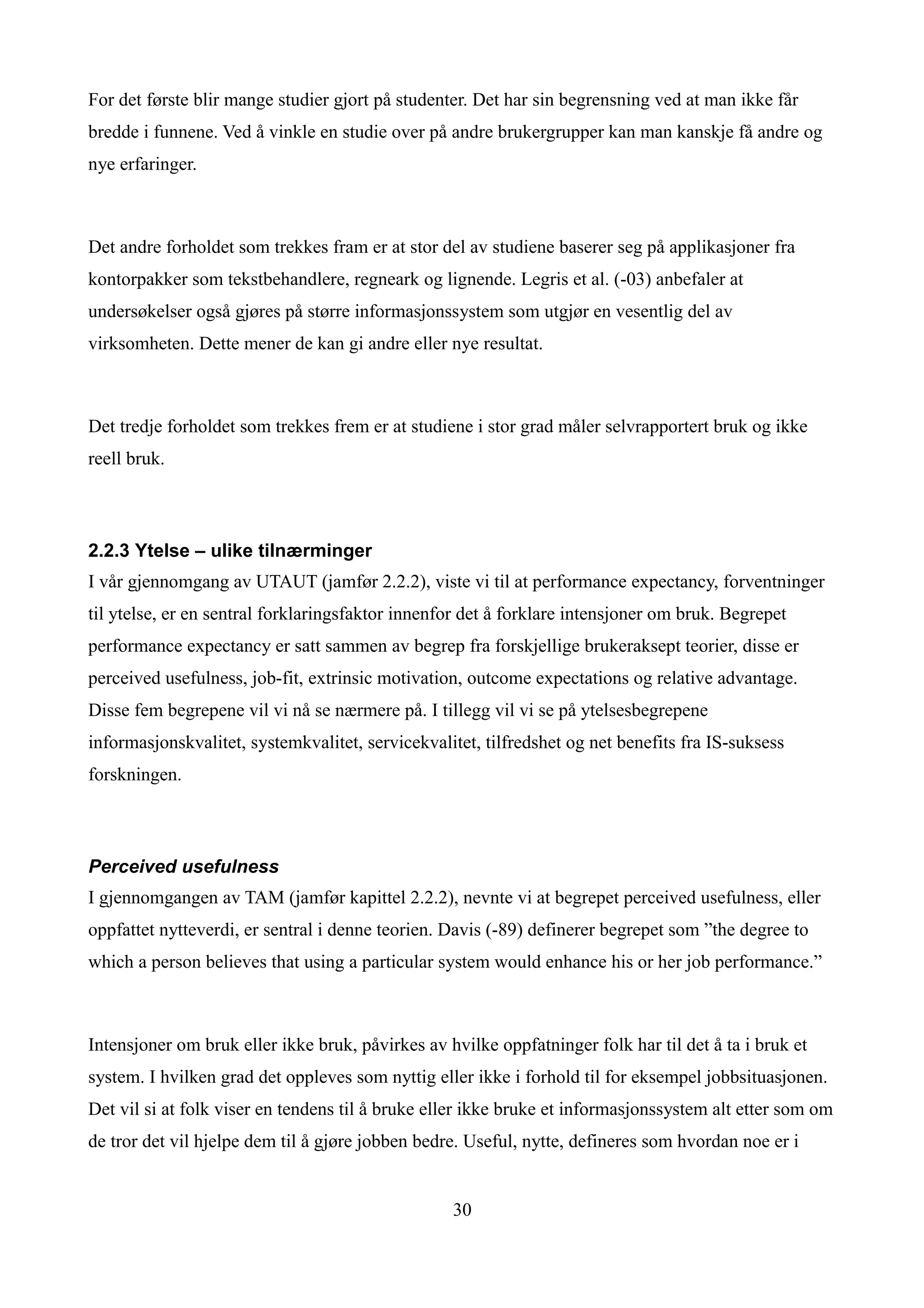 For det første blir mange studier gjort på studenter. Det har sin begrensning ved at man ikke får
bredde i funnene. Ved å vinkle en studie over på andre brukergrupper kan man kanskje få andre og
nye erfaringer.



Det andre forholdet som trekkes fram er at stor del av studiene baserer seg på applikasjoner fra
kontorpakker som tekstbehandlere, regneark og lignende. Legris et al. (-03) anbefaler at
undersøkelser også gjøres på større informasjonssystem som utgjør en vesentlig del av
virksomheten. Dette mener de kan gi andre eller nye resultat.



Det tredje forholdet som trekkes frem er at studiene i stor grad måler selvrapportert bruk og ikke
reell bruk.



2.2.3 Ytelse – ulike tilnærminger
I vår gjennomgang av UTAUT (jamfør 2.2.2), viste vi til at performance expectancy, forventninger
til ytelse, er en sentral forklaringsfaktor innenfor det å forklare intensjoner om bruk. Begrepet
performance expectancy er satt sammen av begrep fra forskjellige brukeraksept teorier, disse er
perceived usefulness, job-fit, extrinsic motivation, outcome expectations og relative advantage.
Disse fem begrepene vil vi nå se nærmere på. I tillegg vil vi se på ytelsesbegrepene
informasjonskvalitet, systemkvalitet, servicekvalitet, tilfredshet og net benefits fra IS-suksess
forskningen.



Perceived usefulness
I gjennomgangen av TAM (jamfør kapittel 2.2.2), nevnte vi at begrepet perceived usefulness, eller
oppfattet nytteverdi, er sentral i denne teorien. Davis (-89) definerer begrepet som ”the degree to
which a person believes that using a particular system would enhance his or her job performance.”



Intensjoner om bruk eller ikke bruk, påvirkes av hvilke oppfatninger folk har til det å ta i bruk et
system. I hvilken grad det oppleves som nyttig eller ikke i forhold til for eksempel jobbsituasjonen.
Det vil si at folk viser en tendens til å bruke eller ikke bruke et informasjonssystem alt etter som om
de tror det vil hjelpe dem til å gjøre jobben bedre. Useful, nytte, defineres som hvordan noe er i


                                                  30
 