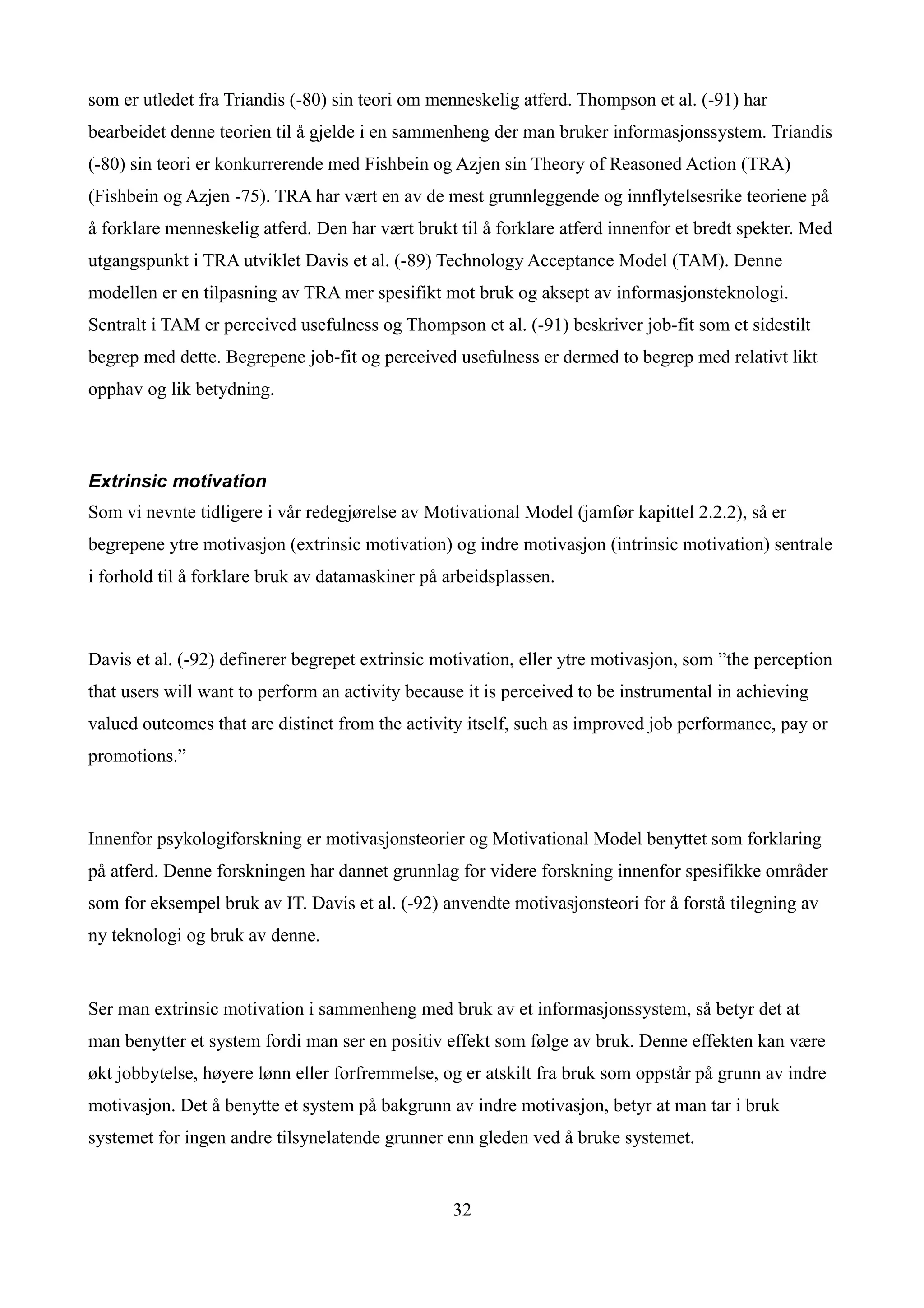 som er utledet fra Triandis (-80) sin teori om menneskelig atferd. Thompson et al. (-91) har
bearbeidet denne teorien til å gjelde i en sammenheng der man bruker informasjonssystem. Triandis
(-80) sin teori er konkurrerende med Fishbein og Azjen sin Theory of Reasoned Action (TRA)
(Fishbein og Azjen -75). TRA har vært en av de mest grunnleggende og innflytelsesrike teoriene på
å forklare menneskelig atferd. Den har vært brukt til å forklare atferd innenfor et bredt spekter. Med
utgangspunkt i TRA utviklet Davis et al. (-89) Technology Acceptance Model (TAM). Denne
modellen er en tilpasning av TRA mer spesifikt mot bruk og aksept av informasjonsteknologi.
Sentralt i TAM er perceived usefulness og Thompson et al. (-91) beskriver job-fit som et sidestilt
begrep med dette. Begrepene job-fit og perceived usefulness er dermed to begrep med relativt likt
opphav og lik betydning.



Extrinsic motivation
Som vi nevnte tidligere i vår redegjørelse av Motivational Model (jamfør kapittel 2.2.2), så er
begrepene ytre motivasjon (extrinsic motivation) og indre motivasjon (intrinsic motivation) sentrale
i forhold til å forklare bruk av datamaskiner på arbeidsplassen.



Davis et al. (-92) definerer begrepet extrinsic motivation, eller ytre motivasjon, som ”the perception
that users will want to perform an activity because it is perceived to be instrumental in achieving
valued outcomes that are distinct from the activity itself, such as improved job performance, pay or
promotions.”



Innenfor psykologiforskning er motivasjonsteorier og Motivational Model benyttet som forklaring
på atferd. Denne forskningen har dannet grunnlag for videre forskning innenfor spesifikke områder
som for eksempel bruk av IT. Davis et al. (-92) anvendte motivasjonsteori for å forstå tilegning av
ny teknologi og bruk av denne.


Ser man extrinsic motivation i sammenheng med bruk av et informasjonssystem, så betyr det at
man benytter et system fordi man ser en positiv effekt som følge av bruk. Denne effekten kan være
økt jobbytelse, høyere lønn eller forfremmelse, og er atskilt fra bruk som oppstår på grunn av indre
motivasjon. Det å benytte et system på bakgrunn av indre motivasjon, betyr at man tar i bruk
systemet for ingen andre tilsynelatende grunner enn gleden ved å bruke systemet.


                                                  32
 